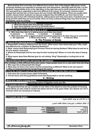 Mr. Mohammed Deushy Ata Secondary Three52
Most students find university very different from school. One of the biggest differences is that
university students are expected to manage their time themselves. Although staff will help, it is the
students' responsibility to be in the right place at the right time and to hand homework in on time.
The way teaching is organized is also very different from school. At university, lecturers teach
classes that may last two or three hours and can include 300-400 students. There are usually other
smaller classes where students can discuss subjects they find difficult, and from time to time
lecturers spend time with individual students, talking about work they have done. If students are not
living at home while they are at university, there are many ordinary things they may have to do for
themselves, such as cooking.
A. Answer the following questions:
1- What two places does this passage compare?
2- How many students can be in a university class?
3- Why are smaller groups sometimes necessary at university?
B. Choose the correct answer from a, b, c, or d :
4- Who does they refer to in talking about work they have done?
A- lecturers b- classes c- students d- subjects
5- What does the writer suggest students should be prepared to do when they go to university?
a- Be organised. b- Read many books. c - Find a job . d- Discuss ideas.
D- The Prisoner of Zenda
7- Answer the following questions :
1. Rassendyll's writing is different from the King's. What reason does Rassendyll give? Why might
this difference be a problem for Marshal Strakencz?
2. What ·reason does Rassendyll give Princess Flavia for leaving Strelsau? What does he ask her to
do if he doesn't come back
3. Where do Rassendyll and his men stay for their hunting trip? Where is it and who does it belong
to?
4. What reason does Duke Michael give for not visiting "King" Rassendyll or inviting him to his
castle?
B) Read following quotation and answer the questions:
"The writing's a little different from your usual. I hope people know it's a real order from the King."
1. Who says this to Rassendyll (the King)?
2. What does he think is the reason that the handwriting is different? What is the real reason?
3. Why is it important that the handwriting be the same?
C) Find the mistake in each of the following sentences, then write them correctly:
1. Fritz owns the country house called Tarlenheim.
2. The ten brave and strong gentlemen know that Rassendyll is not the real King.
E - Writing
Write an e- mail to a foreign friend:
Describing a piece of Egyptian music you like
a) Translate into Arabic :
The government has set up a number of new cities in the desert to solve the problem of housing.
Great efforts are also made to reclaim the desert and turn it into green fields. Our deserts are rich in
minerals which are necessary to industry.
………………………………..……………………………………………………………………………………………
………………………………..……………………………………………………………………………………………
b) Translate into English :
1-‫الحميدة‬ ‫االخالق‬ ‫جوھر‬ ‫ھو‬ ‫الناس‬ ‫مراعاة‬.
………………………………..……………………………………………………………………………………………
2–‫الش‬ ‫ثقافات‬ ‫باختالف‬ ‫المھرجانات‬ ‫و‬ ‫االحتفاالت‬ ‫تختلف‬‫عوب‬.
………………………………..……………………………………………………………………………………………
Considering ‫مراعاة‬ Essence ‫جوھر‬
Celebrations ‫احتفاالت‬ Festivals ‫مھرجانات‬
Cultures ‫ثقافات‬ Good manners ‫الحميدة‬ ‫االخالق‬
 