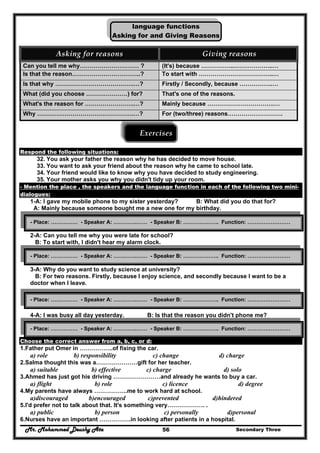 Mr. Mohammed Deushy Ata Secondary Three56
language functions
Asking for and Giving Reasons
Asking for reasons  Giving reasons 
Can you tell me why………………………… ? (It's) because ……………..………………..…
Is that the reason……………………………..? To start with ………………………………..…
Is that why ………………………………….…? Firstly / Secondly, because ……………..…
What (did you choose …………………) for? That's one of the reasons.
What's the reason for …………………….…? Mainly because …………………………….…
Why ………………………………………….…? For (two/three) reasons……………………….
Exercises 
 
Respond the following situations:
32. You ask your father the reason why he has decided to move house.
33. You want to ask your friend about the reason why he came to school late.
34. Your friend would like to know why you have decided to study engineering.
35. Your mother asks you why you didn't tidy up your room.
- Mention the place , the speakers and the language function in each of the following two mini-
dialogues:
1-A: I gave my mobile phone to my sister yesterday? B: What did you do that for?
A: Mainly because someone bought me a new one for my birthday.
2-A: Can you tell me why you were late for school?
B: To start with, I didn't hear my alarm clock.
3-A: Why do you want to study science at university?
B: For two reasons. Firstly, because I enjoy science, and secondly because I want to be a
doctor when I leave.
4-A: I was busy all day yesterday. B: Is that the reason you didn't phone me?
Choose the correct answer from a, b, c, or d:
1.Father put Omer in ……………..of fixing the car.
a) role b) responsibility c) change d) charge
2.Salma thought this was a…………………gift for her teacher.
a) suitable b) effective c) charge d) solo
3.Ahmed has just got his driving ……………………and already he wants to buy a car.
a) flight b) role c) licence d) degree
4.My parents have always ……………..me to work hard at school.
a)discouraged b)encouraged c)prevented d)hindered
5.I'd prefer not to talk about that. It's something very………………. .
a) public b) person c) personally d)personal
6.Nurses have an important …………….in looking after patients in a hospital.
- Place: …………… - Speaker A: ………….…… - Speaker B: ……………….. Function: ……………………
- Place: …………… - Speaker A: ………….…… - Speaker B: ……………….. Function: ……………………
- Place: …………… - Speaker A: ………….…… - Speaker B: ……………….. Function: ……………………
- Place: …………… - Speaker A: ………….…… - Speaker B: ……………….. Function: ……………………
 