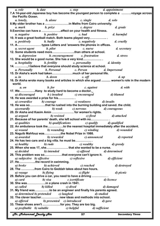 Mr. Mohammed Deushy Ata Secondary Three57
a. role b. date c. step d. appointment
7.A 14-year-old Japanese boy has become the youngest person to complete a ……….voyage across
the Pacific Ocean.
a. lonely, b. alone c. single d. solo
8.My older brother has a ……………………in Maths from Cairo university.
a. mark b. prize c. degree d. grade
9.Exercise can have a ………………..effect on your health and fitness.
a. negative b. positive c. had d. harmful
10. It was a great football match. Both teams played very…………….. .
a. positively b. badly c. negatively d. cruelly
11. A…………………… types Letters and 'answers the phones in offices.
a. secret agent b. pilot c. nurse d. secretary
12. Some students need more…………………..than others at school.
a. depression b. encouragement c. frustration d. stress
13. She would be a good nurse. She has a very kind………………. .
a. hospitality b. fertility c. personality d. identity
14. …………, I believe that everyone should study science at school.
a. Personally b. Personal c. Person d. Impersonal
15. Dr Aisha's work had taken…………………much of her personal life.
a. in b. down c. off d. up
16. Dr Aisha wrote many books and articles in which she argued ........... women's role in the modern
world.
a. on b. for c. against d. with
17. We…………….Hany to study hard to become a doctor._
a) discouraged b ) insulted c) encouraged d) blamed
18. He was awarded a prize for his……………. .
a) cowardice b) courage c) weakness d) insults
19. He was so…………….that he rushed into the burning building and saved. the child.
a)cowardly b) weak c) nervous d) courageous
20. Dr Aisha and Kasim Amin …………………. for women's rights.
a) argued b) resisted c) fired d) attacked
21. Because of her parents' death, she left school with no……………… .
a) qualities b) qualifications c) qualify d) qualified
22. An ambulance took the…………….to the nearest hospital immediately after the accident.
a) wound b) wounding c) winding d) wounded
23. Naguib Mahfouz was……………..the Nobel Prize in 1988.
a) awarded b) rewarded c) announced d) reported
24. He has two cars and a big villa. he must be……………. .
a) healthy b) rude c) wealthy d) greedy
25. When she was 17, she…………………. that she wanted to be a nurse.
a) decided b) intended c) offered d) determined
26. This problem was so………………that everyone can't ignore it.
a) subjective b) effective c) reflexive d) efficient
27. He……………..the record in swimming.
a) broke b) achieved c) reached d) destroyed
28. The …………..from Cairo to Geddah takes about two hours.
a) voyage b) flying c) flight d) picnic
29. Before you can drive a car, you need to have a driving …………… .
a) card b) visa c )certificate d) licence
30. She was……………….in a plane crash in 1941.
a) called b) killed c) dived d) damaged
31. My friend was……………to be an engineer and finally his parents agreed.
a) determined b) pretended c) laughed d) studied
32. The clever teacher……………… new ideas and methods into school.
a) offered b) presented c) introduced d) gave
33. These shoes aren't ………………for you. They are too big.
a) profitable b) suitable c) helpful d) sufficient
 