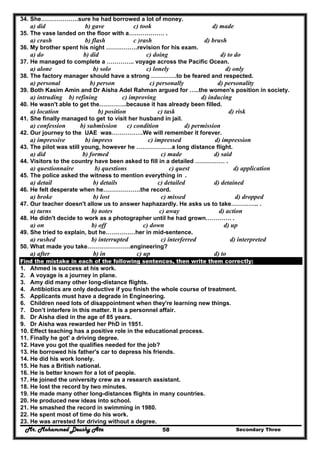 Mr. Mohammed Deushy Ata Secondary Three58
34. She……………….sure he had borrowed a lot of money.
a) did b) gave c) took d) made
35. The vase landed on the floor with a……………… .
a) crash b) flash c )rash d) brush
36. My brother spent his night …………….revision for his exam.
a) do b) did c) doing d) to do
37. He managed to complete a ………….. voyage across the Pacific Ocean.
a) alone b) solo c) lonely d) only
38. The factory manager should have a strong ………….to be feared and respected.
a) personal b) person c) personally d) personality
39. Both Kasim Amin and Dr Aisha Adel Rahman argued for …..the women's position in society.
a) intruding b) refining c) improving d) inducing
40. He wasn't able to get the…………..because it has already been filled.
a) location b) position c) task d) risk
41. She finally managed to get to visit her husband in jail.
a) confession b) submission c) condition d) permission
42. Our journey to the UAE was…………….We will remember it forever.
a) impressive b) impress c) impressed d) impression
43. The pilot was still young, however he ………………a long distance flight.
a) did b) formed c) made d) said
44. Visitors to the country have been asked to fill in a detailed …………… .
a) questionnaire b) questions c) quest d) application
45. The police asked the witness to mention everything in .
a) detail b) details c) detailed d) detained
46. He felt desperate when he……………….the record.
a) broke b) lost c) missed d) dropped
47. Our teacher doesn't allow us to answer haphazardly. He asks us to take………….. .
a) turns b) notes c) away d) action
48. He didn't decide to work as a photographer until he had grown…………. .
a) on b) off c) down d) up
49. She tried to explain, but he……………her in mid-sentence.
a) rushed b) interrupted c) interferred d) interpreted
50. What made you take………………….engineering?
a) after b) in c) up d) to
Find the mistake in each of the following sentences, then write them correctly:
1. Ahmed is success at his work.
2. A voyage is a journey in plane.
3. Amy did many other long-distance flights.
4. Antibiotics are only deductive if you finish the whole course of treatment.
5. Applicants must have a degrade in Engineering.
6. Children need lots of disappointment when they're learning new things.
7. Don’t interfere in this matter. It is a personnel affair.
8. Dr Aisha died in the age of 85 years.
9. Dr Aisha was rewarded her PhD in 1951.
10. Effect teaching has a positive role in the educational process.
11. Finally he got' a driving degree.
12. Have you got the qualifies needed for the job?
13. He borrowed his father's car to depress his friends.
14. He did his work lonely.
15. He has a British national.
16. He is better known for a lot of people.
17. He joined the university crew as a research assistant.
18. He lost the record by two minutes.
19. He made many other long-distances flights in many countries.
20. He produced new ideas into school.
21. He smashed the record in swimming in 1980.
22. He spent most of time do his work.
23. He was arrested for driving without a degree.
 