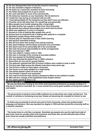 Mr. Mohammed Deushy Ata Secondary Three59
24. He was disappointed when he lost the record in swimming.
25. He was rewarded a degree in literature.
26. He works as a researcher assistant at Cairo University.
27. Her father discouraged her to go to school.
28. Her work had taken in much of her personal life.
29. His behaviour towards us was impression. We all admired it.
30. I broke the vase during an armament with my wife.
31. I tried taking tablets for the headache but they didn't have any affection.
32. I'd prefer not to talk about that. It's something very personally.
33. Many people have trouble sleeping after a long bright.
34. My older brother has a grade in maths from Cairo University.
35. My parents have always discouraged me to work hard at school.
36. Noha was applied as a nurse in a hospital.
37. Nursery is a job of looking after people who are ill.
38. Nurses have an important rule in looking after patients in a hospital.
39. Optimistic people always think positive.
40. Parents play an important reel in their child's learning.
41. She became interested at flying.
42. She did sure there was wrong in the sewing machine.
43. She spent holidays visit European museums and universities.
44. She spent most of her personality life in the countryside,
45. She took full arsenal responsibility for all the arrangements.
46. She was bearing in 1990.
47. She was called in a plane crash in 1941.
48. She was in recharge of the nursing of wounded soldiers.
49. She was popular for the British people.
50. She was rewarded the Nobel Prize in 1908 in physics.
51. Some films are not suit for young children.
52. The abductor reported that 20% of school children were unable to read or write.
53. The first solar flight across the Atlantic took place many years ago.
54. The fly from London to Cairo takes a long time.
55. The house is not really syllable for a large family.
56. The pianist played a piece of music soul.
57. The minister’s speech was impressed.
58. The rural environment was having a possessive effect on the children's health.
59. Who will be in change of the department when Sophie retires?
60. You need a permit to drive a car.
Translate into Arabic:
No one can deny that nursing is one of the most important professions as people working in it
help the ill, injured or wounded. So, a nurse should have some good qualities as being kind, patient
and helpful.
……………………………..………………………………………………………………………………………………
………………………………..……………………………………………………………………………………………
The government is trying to solve traffic problems by constructing new roads and flyovers. The
number of vehicles is increasing every day. Roads are becoming too crowded for drivers to use.
……………………………..………………………………………………………………………………………………
………………………………..……………………………………………………………………………………………
Dr Aisha was successful at school and went to Cairo University, where she studied Arabic
language and literature. She was awarded her degree in 1939 and then joined the university staff as
a research assistant.
……………………………..………………………………………………………………………………………………
………………………………..……………………………………………………………………………………………
The human brain is a bit like a computer. Scientists say people who use the right hand side of
their brain most are usually artists and musicians and those who use the left-hand side of their
brain most are usually scientists and politicians.
……………………………..………………………………………………………………………………………………
………………………………..……………………………………………………………………………………………
 