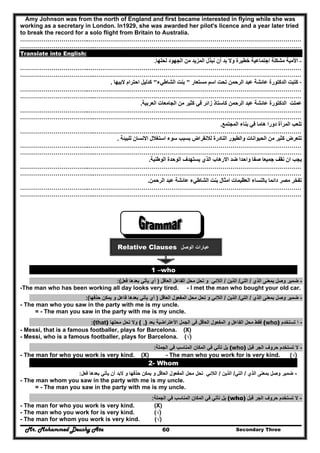 Mr. Mohammed Deushy Ata Secondary Three60
Amy Johnson was from the north of England and first became interested in flying while she was
working as a secretary in London. In1929, she was awarded her pilot's licence and a year later tried
to break the record for a solo flight from Britain to Australia.
……………………………..………………………………………………………………………………………………
………………………………..……………………………………………………………………………………………
Translate into English:
-‫لحلھا‬ ‫الجھود‬ ‫من‬ ‫المزيد‬ ‫نبذل‬ ‫أن‬ ‫بد‬ ‫وال‬ ‫خطيرة‬ ‫اجتماعية‬ ‫مشكلة‬ ‫األمية‬.
……………………………..………………………………………………………………………………………………
………………………………..……………………………………………………………………………………………
-‫مستعار‬ ‫اسم‬ ‫تحت‬ ‫الرحمن‬ ‫عبد‬ ‫عائشة‬ ‫الدكتورة‬ ‫كتبت‬"‫الشاطيء‬ ‫بنت‬"‫البيھا‬ ‫احترام‬ ‫كدليل‬.
……………………………..………………………………………………………………………………………………
………………………………..……………………………………………………………………………………………
‫العربية‬ ‫الجامعات‬ ‫من‬ ‫كثير‬ ‫في‬ ‫زائر‬ ‫كاستاذ‬ ‫الرحمن‬ ‫عبد‬ ‫عائشة‬ ‫الدكتورة‬ ‫عملت‬.
……………………………..………………………………………………………………………………………………
………………………………..……………………………………………………………………………………………
‫المجتمع‬ ‫بناء‬ ‫في‬ ‫ھاما‬ ‫دورا‬ ‫المرأة‬ ‫تلعب‬.
………………………………..……………………………………………………………………………………………
‫للبيئة‬ ‫االنسان‬ ‫استغالل‬ ‫سوء‬ ‫بسبب‬ ‫لالنقراض‬ ‫النادرة‬ ‫والطيور‬ ‫الحيوانات‬ ‫من‬ ‫كثير‬ ‫تتعرض‬.
……………………………..………………………………………………………………………………………………
………………………………..……………………………………………………………………………………………
‫الوطنية‬ ‫الوحدة‬ ‫يستھدف‬ ‫الذي‬ ‫االرھاب‬ ‫ضد‬ ‫واحدا‬ ‫صفا‬ ‫جميعا‬ ‫نقف‬ ‫ان‬ ‫يجب‬.
……………………………..………………………………………………………………………………………………
………………………………..……………………………………………………………………………………………
‫الر‬ ‫عبد‬ ‫عائشة‬ ‫الشاطيء‬ ‫بنت‬ ‫امثال‬ ‫العظيمات‬ ‫بالنساء‬ ‫دائما‬ ‫مصر‬ ‫تفخر‬‫حمن‬.
……………………………..………………………………………………………………………………………………
………………………………..……………………………………………………………………………………………
Relative Clauses ‫الوصل‬ ‫عبارات‬
1 –who
-‫الذي‬ ‫بمعنى‬ ‫وصل‬ ‫ضمير‬/‫التي‬/‫الذين‬/‫الالئي‬‫و‬‫العاقل‬ ‫الفاعل‬ ‫محل‬ ‫تحل‬)‫فعل‬ ‫بعدھا‬ ‫يأتي‬ ‫أي‬(:
-The man who has been working all day looks very tired. - I met the man who bought your old car.
-‫الذي‬ ‫بمعنى‬ ‫وصل‬ ‫ضمير‬/‫التي‬/‫الذين‬/‫الالئي‬‫و‬‫محل‬ ‫تحل‬‫المفعول‬‫العاقل‬)‫حذفھا‬ ‫يمكن‬ ‫و‬ ‫فاعل‬ ‫بعدھا‬ ‫يأتي‬ ‫أي‬(:
- The man who you saw in the party with me is my uncle.
= - The man you saw in the party with me is my uncle.
-‫تستخدم‬ ‫ا‬(who)‫فقط‬‫الفاعل‬ ‫محل‬‫و‬‫المفعول‬‫العاقل‬‫بعد‬ ‫األعتراضية‬ ‫الجمل‬ ‫في‬( ,)‫محلھا‬ ‫تحل‬ ‫وال‬(that):
- Messi, that is a famous footballer, plays for Barcelona. (X)
- Messi, who is a famous footballer, plays for Barcelona. (√)
-‫قبل‬ ‫الجر‬ ‫حروف‬ ‫تستخدم‬ ‫ال‬(who)‫الجملة‬ ‫في‬ ‫المناسب‬ ‫المكان‬ ‫في‬ ‫تأتي‬ ‫يل‬:
- The man for who you work is very kind. (X) - The man who you work for is very kind. (√)
2- Whom
-‫الذي‬ ‫بمعنى‬ ‫وصل‬ ‫ضمير‬/‫التي‬/‫الذين‬/‫ت‬ ‫الالئي‬‫العاقل‬ ‫المفعول‬ ‫محل‬ ‫حل‬‫حذفھا‬ ‫يمكن‬ ‫و‬‫فعل‬ ‫بعدھا‬ ‫يأتي‬ ‫أن‬ ‫البد‬ ‫و‬:
- The man whom you saw in the party with me is my uncle.
= - The man you saw in the party with me is my uncle.
-‫قبل‬ ‫الجر‬ ‫حروف‬ ‫تستخدم‬ ‫ال‬(who)‫الجملة‬ ‫في‬ ‫المناسب‬ ‫المكان‬ ‫في‬ ‫تأتي‬ ‫يل‬:
- The man for who you work is very kind. (X)
- The man who you work for is very kind. (√)
- The man for whom you work is very kind. (√)
 