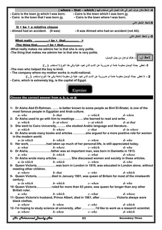 Mr. Mohammed Deushy Ata Secondary Three63
4-‫فيھا‬ ‫تستخدم‬ ‫التي‬ ‫الجمل‬ ‫ھذه‬ ‫في‬ ‫الجر‬ ‫حرف‬ ‫مكان‬ ‫الحظ‬)where – that – which(
- Cairo is the town in which I was born. - Cairo is the town which I was born in.
- Cairo is the town that I was born in. - Cairo is the town where I was born.
5-‫االتي‬ ‫الشكل‬ ‫الحظ‬
It + be + a relative clause
- Ahmed had an accident. (It was) - It was Ahmed who had an accident (not Ali).
5-‫و‬‫االتي‬ ‫الشكل‬ ‫الحظ‬
What really ……………+ be + that…………… =
.The thing that………..+ be + that………………. .
-What really makes me admire her is that she is very polite.
-The thing that makes me admire her is that she is very polite.
‫ان‬ ‫الحظ‬:-‫ھناك‬‫من‬ ‫نوعان‬‫الوصل‬ ‫جمل‬:
1-‫الوصل‬ ‫جملة‬ ‫تعطي‬‫ضرورية‬ ‫او‬ ‫ھامة‬ ‫معلومة‬‫عن‬‫علية‬ ‫تعود‬ ‫الذي‬ ‫االسم‬‫نستخد‬ ‫ال‬ ‫النوع‬ ‫ھذا‬ ‫وفي‬‫م‬( , ):
-The man who helped the boy is kind.
- The company where my mother works is multi-national.
2–‫ال‬‫الوصل‬ ‫جملة‬ ‫تعطي‬‫ضرورية‬ ‫او‬ ‫ھامة‬ ‫معلومة‬‫عن‬‫علية‬ ‫تعود‬ ‫الذي‬ ‫االسم‬‫نستخد‬ ‫النوع‬ ‫ھذا‬ ‫وفي‬ ‫شائعة‬ ‫معلومة‬ ‫بل‬‫م‬( , ):
- Cairo, which is extremely big, is the capital of Egypt.
Exercises
Choose the correct answer from a, b, c, or d:
1- Dr Aisha Abd EI-Rahman, …… is better known to some people as Bint EI-Shatei, is one of the
most famous people in Egyptian and Arab culture.
a- who b- that c- which d- when
2- Dr Aisha used to go with him to meetings …….. she learned to read and write .
a- which b- at where c- at which d- at that
3- She went to Cairo University, …….. she studied Arabic language and literature .
a- which b- where c- that d- in where
4- Dr Aisha wrote many books and articles ………….she argued for a more positive role for women
in the modern world.
a- in which b- which c- when d- who
5- Her work, ……………..had taken up much of her personal-life, is still appreciated today.
a- what b- where c- which d- who
6- Dr Aisha, ………………….father was an important man, was born in Damietta in 1913.
a- who b- which c- what d- whose
7- Dr Aisha wrote many articles ………….. She discussed women and society in these articles.
a- in which b- which c- when d- who
8- Queen Victoria, ………………was born in London in 1819, was educated in London alone, without
meeting other children.
a- where b- that c- who d- which
9- Queen Victoria, …………. died in January 1901, was queen of Britain for most of the nineteenth
century.
a- in which b- which c- when d- who
10- Queen Victoria ,…………. ruled for more than 63 years, was queen for longer than any other
British ruler.
a- who b- which c- what d- whose
11- Queen Victoria's husband, Prince Albert, died in 1861, after ……………, Victoria always wore
black clothes.
a- where b- when c- who d- which
12- I'm hoping to study science at university, after …………. I'd like to work as a research scientist.
a- where b- when c- who d- which
 