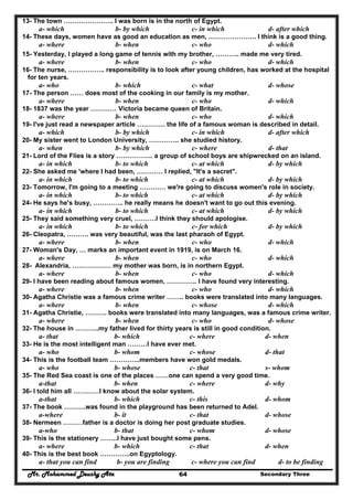 Mr. Mohammed Deushy Ata Secondary Three64
13- The town ………………….. I was born is in the north of Egypt.
a- which b- by which c- in which d- after which
14- These days, women have as good an education as men, …………………. I think is a good thing.
a- where b- when c- who d- which
15- Yesterday, I played a long game of tennis with my brother, ……….. made me very tired.
a- where b- when c- who d- which
16- The nurse, …………….. responsibility is to look after young children, has worked at the hospital
for ten years.
a- who b- which c- what d- whose
17- The person …… does most of the cooking in our family is my mother.
a- where b- when c- who d- which
18- 1837 was the year ………… Victoria became queen of Britain.
a- where b- when c- who d- which
19- I've just read a newspaper article …………. the life of a famous woman is described in detail.
a- which b- by which c- in which d- after which
20- My sister went to London University, ………….. she studied history.
a- when b- by which c- where d- that
21- Lord of the Flies is a story …………….. a group of school boys are shipwrecked on an island.
a- in which b- to which c- at which d- by which
22- She asked me 'where I had been, ………… I replied, "It's a secret".
a- in which b- to which c- at which d- by which
23- Tomorrow, I'm going to a meeting ………… we're going to discuss women's role in society.
a- in which b- to which c- at which d- by which
24- He says he's busy, ………….. he really means he doesn't want to go out this evening.
a- in which b- to which c- at which d- by which
25- They said something very cruel, ……….I think they should apologise.
a- in which b- to which c- for which d- by which
26- Cleopatra, ………. was very beautiful, was the last pharaoh of Egypt.
a- where b- when c- who d- which
27- Woman's Day, … marks an important event in 1919, is on March 16.
a- where b- when c- who d- which
28- Alexandria, ……………… my mother was born, is in northern Egypt.
a- where b- when c- who d- which
29- I have been reading about famous women, ………….. I have found very interesting.
a- where b- when c- who d- which
30- Agatha Christie was a famous crime writer …….. books were translated into many languages.
a- where b- when c- whose d- which
31- Agatha Christie, ………. books were translated into many languages, was a famous crime writer.
a- where b- when c- who d- whose
32- The house in ………..my father lived for thirty years is still in good condition.
a- that b- which c- where d- when
33- He is the most intelligent man ………I have ever met.
a- who b- whom c- whose d- that
34- This is the football team …………..members have won gold medals.
a- who b- whose c- that s- whom
35- The Red Sea coast is one of the places ……one can spend a very good time.
a-that b- when c- where d- why
36- I told him all …………I know about the solar system.
a-that b- which c- this d- whom
37- The book ……….was found in the playground has been returned to Adel.
a-where b- it c- that d- whose
38- Nermeen ………father is a doctor is doing her post graduate studies.
a-who b- that c- whom d- whose
39- This is the stationery ……..I have just bought some pens.
a- where b- which c- that d- when
40- This is the best book …………..on Egyptology.
a- that you can find b- you are finding c- where you can find d- to be finding
 