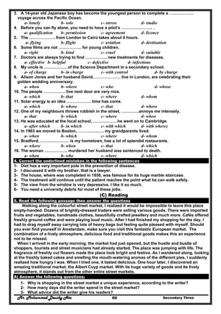 Mr. Mohammed Deushy Ata Secondary Three66
3. A 14-year old Japanese boy has become the youngest person to complete a ………………
voyage across the Pacific Ocean.
a- lonely b- solo c- stereo d- studio
4. Before you can fly alone, you need to have a pilot's ………………….. .
a- qualification b- permission c- agreement d- licence
5. The ………………. from London to Cairo takes about 4 hours.
a- flying b- flight c- aviation d- destination
6. Some films are not …………….. for young children.
a- right b- kind c- cruel d- suitable
7. Doctors are always trying to find ……………. new treatments for diseases.
a- effective b- helpful c- defective d- infectious
8. My uncle is …………….. of the Science Department in a secondary school.
a- of charge b- in charge c- with control d- by charge
9. Alison Jones and her husband David, ………………. live in London, are celebrating their
golden wedding anniversary.
a- when b- where c- who d- whose
10. The people ……………. live next door are very nice.
a- which b- that c- where d- whom
11. Solar energy is an idea ……………… time has come.
a- which b- whose c- that d- where
12. One of my neighbours throws rubbish in the street, ………….annoys me intensely.
a- that b- which c- where d- when
13. He was educated at the local school, ………………he went on to Cambridge.
a- after which b- in which c- with which d- with where)
14. In 1963 we moved to Boston, ………………. my grandparents lived.
a- when b- which c- where d- whom
15. Bradford, ………………… is my hometown, has a lot of splendid restaurants.
a- where b- when c- that d- which
16. The woman …………….. murdered her husband was sentenced to death.
a- when b- who c- where d- which
4. Correct the underlined mistakes in the following sentences
1- Diet has a very important pole in the prevention of disease.
2- I discussed it with my brother, that is a lawyer.
3- The house, where was completed in 1856, was famous for its huge marble staircase.
4- The treatment will continue until the patient reaches the point what he can walk safely.
5- The view from the window is very depressive. I like it so much.
6- You need a university debris for most of these jobs.
(C) Reading
5. Read the following passage then answer the questions
Walking along the colourful street market, I realized it would be impossible to leave this place
empty-handed. Dozens of brightly-dressed traders were selling various goods. There were imported
fruits and vegetables, handmade clothes, beautifully crafted jewellery and much more. Cafés offered
freshly ground coffee and were playing loud music. After I had finished my shopping for the day, I
had to drag myself away carrying lots of heavy bags but feeling quite pleased with myself. Should
you ever find yourself in Amsterdam, make sure you visit this fantastic European market. The
combination of a lively atmosphere, delicious food and traditional goods makes this an experience
not to be missed.
When I arrived in the early morning, the market had just opened, but the hustle and bustle of
shoppers, tourists and street musicians had already started. The place was jumping with life. The
fragrance of freshly cut flowers made the place look bright and festive. As I wandered along, looking
at the freshly baked cakes and smelling the mouth-watering aromas of the different pies, I suddenly
realized how hungry I was. When I tried one, it tasted delicious. One hour later, I discovered an
amazing traditional market, the Albert Cuyp market. With its huge variety of goods and its lively
atmosphere, it stands out from the other entire street markets.
A) Answer the following questions;
1- Why is shopping in the street market a unique experience, according to the writer?
2- How many days did the writer spend in the street market?
3- What advice did the writer give his readers?
 