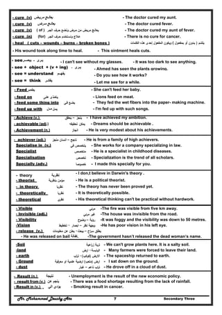 Mr. Mohammed Deushy Ata Secondary Three7
- cure (v) ‫مريـض‬ ‫يعالـج‬ - The doctor cured my aunt.
- cure (v) ‫مـرض‬ ‫يعالـج‬ - The doctor cured fever.
- cure (v) ( of ) ‫وﻧﺿ‬ ‫ﻣـرض‬ ‫ﻣن‬ ‫ﻣرﻳـض‬ ‫ﻳﻌﺎﻟـﺞ‬‫اﻟﺟـر‬ ‫ﺣـرف‬ ‫ﻊ‬ - The doctor cured my aunt of fever.
- cure (n) (for) ‫اﻟﺟـ‬ ‫ﺣـرف‬ ‫وﻧﺳﺗﺧـدم‬ ‫ﻋـﻼج‬‫ر‬ - There is no cure for cancer.
- heal ( cuts – wounds – burns – broken bones ) ‫ﻳﻠﺗﺋـم‬)‫ﺑﻣﻔﻌـوﻝ‬ ‫أو‬ ‫ﺑـدون‬(‫اﻟﻣﻔ‬ ‫وﻳﻛون‬‫اﻟﻛﻠﻣﺎت‬ ‫ﻫذﻩ‬ ‫إﺣدى‬ ‫ﻌوﻝ‬
- His wound took along time to heal. - This ointment heals cuts.
- see‫يبصــر‬ ‫ـ‬ ‫يـرى‬ - I can't see without my glasses. - It was too dark to see anything.
- see + object + (v + ing) ‫يـرى‬‫ـ‬ - Ahmed has seen the plants growing.
- see = understand ‫يفھــم‬ - Do you see how it works?
- see = think ‫يفكــر‬ - Let me see for a while.
- Feed ‫ﻳطﻌــم‬ - She can't feed her baby.
- feed on ‫ﻋﻠـﻰ‬ ‫ﻳﺗﻐــذى‬ - Lions feed on meat.
- feed some thing into ‫ﻳﺿـﻊ‬‫ﻓـﻰ‬ - They fed the wet fibers into the paper- making machine.
- feed up with ‫ﻳﻣـﻝ‬‫مـن‬ - I'm fed up with such songs.
- Achieve (v.) ‫ﻳﻧﺟز‬–‫ﻳﺣﻘق‬ - I have achieved my ambition.
- achievable (adj.) ‫ﻳﻣﻛن‬‫ﺗﺣﻘﻳﻘﻪ‬ - Dreams should be achievable .
- Achievement (n.) ‫اﻧﺟﺎز‬ - He is very modest about his achievements.
- achiever (adj.) ‫ﻣﻧﺟز‬ ‫اﻧﺳﺎن‬ – ‫ﻧﺎﺟﺢ‬ - He is from a family of high achievers.
Specialise in (v.) ‫ﻓﻲ‬ ‫ﻳﺗﺧﺻص‬ - She works for a company specializing in law.
Specialist ‫ﻣﺗﺧﺻص‬ - He is a specialist in childhood diseases.
Specialisation ‫ﺗﺧﺻص‬ - Specialization is the trend of all scholars.
Specially (adv.) ‫ﺧﺻوﺻﺎ‬ - I made this specially for you.
- theory ‫نظرية‬
- I don,t believe in Darwin's theory .
- theorist ‫ﺑﻧظرﻳﺔ‬ ‫ﻣؤﻣن‬ - He is a political theorist.
- in theory ‫ﻧظرﻳﺎ‬ - The theory has never been proved yet.
- theoretically ‫ﻧظرﻳﺎ‬ - It is theoretically possible.
- theoretical ‫ي‬‫ﻧظر‬ - His theoretical thinking can't be practical without hardwork.
- Visible ‫ﻣرﺋﻲ‬ -The fire was visible from five km away.
- Invisible (adj.) ‫ﻣرﺋﻲ‬ ‫ﻏﻳر‬ -The house was invisible from the road.
- Visibility ‫رؤﻳﺔ‬–‫وﺿوح‬ -It was foggy and the visibility was down to 50 metres.
-Vision ‫ﻧظر‬ ‫وﺟﻬﺔ‬–‫اﺑﺻﺎر‬-‫ﺗﺧطﻳط‬ -He has poor vision in his left eye.
- release (v.) ‫اح‬‫ر‬‫ﺳ‬ ‫ﻳطﻠق‬–‫ﻳﺑﻌث‬-‫ﻳﻌ‬‫ﻣﻌﻠوﻣﺎت‬ ‫ﻋن‬ ‫ﻠن‬
- He was released on bail ‫.كفالة‬ -The government hasn’t released the dead woman‘s name.
Soil- ‫اﻋﻳﺔ‬‫ر‬‫ز‬ ‫ﺗرﺑﺔ‬ - We can't grow plants here. It is a salty soil.
land- ‫اﻟﻳﺎﺑﺳﺔ‬-‫ارض‬ - Many farmers were forced to leave their land.
earth- ‫اﻻرض‬)‫ﻛوﻛب‬(-‫اب‬‫ر‬‫ﺗ‬ - The spaceship returned to earth.
Ground- ‫ارض‬)‫ﻣﻠﻌب‬(‫ﻣﻌرﻓﻳﺔ‬ ‫او‬ ‫ﻋﻠﻣﻳﺔ‬ ‫ارﺿﻳﺔ‬ - I sat down on the ground.
dust- ‫ﻧﺎﻋم‬ ‫اب‬‫ر‬‫ﺗ‬–‫ﻏﺑﺎر‬ - He drove off in a cloud of dust.
- Result (n.) ‫نتيجة‬ - Unemployment is the result of the new economic policy.
- result from (v.) ‫عن‬ ‫ينجم‬ - There was a food shortage resulting from the lack of rainfall.
- Result in (v.) ‫الي‬ ‫يؤدي‬ - Smoking result in cancer.
 