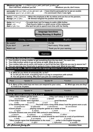 Mr. Mohammed Deushy Ata Secondary Three70
- Whatever you do: ‫ما‬ ‫شيء‬ ‫من‬ ‫شخص‬ ‫لتحذير‬ ‫الحديث‬ ‫في‬ ‫يستخدم‬ ‫تعبير‬)‫أن‬ ‫إياك‬(..
-Don’t tell Paul, whatever you do! - Whatever you do, don't move.
- persuade ‫يقنع‬)‫بعمل‬ ‫ليقوم‬ ‫شخصا‬‫مقنعة‬ ‫أسباب‬ ‫بإعطائه‬ ‫شئ‬( - I have tried to persuade her to see an oculist.
- convince ‫يقنع‬)‫صحيح‬ ‫ما‬ ‫شيئا‬ ‫بأن‬ ‫شخصا‬( - I'm convinced ( that ) I was right.
- Retire ‫يح‬‫ـال‬‫للمعـاش‬)‫يتقـاعـد‬( - When the employee is 60, he retires and can live on his pension.
- Resign ‫يستقي‬‫من‬ ‫ـل‬‫العمـل‬ - Mr Ahmed resigned his position last week.
- Quite ‫إلى‬‫ما‬ ‫حد‬/‫تماما‬ - I'm quite tired, but I'm happy to walk a little further.
- Quiet ‫ھـادئ‬ - They found a table in a quiet corner of the restaurant.
- Quit ‫يتـرك‬/‫يقلـع‬‫عن‬ - She quit her job to spend more time with her family.
language functions
Giving Warning & Replies
Giving warning  Replies 
Be careful! …………………. It's OK.
If you don't ………., you will ……………. Don't worry. I'll be careful.
Watch out! ………………………. Thank you for your warning.
Exercises
Respond the following situations :
1- Your brother is using a ladder to get something from the top shelf. You warn him.
2- Your little brother wants to go out alone at night. What do you say?
3- Your mother tells you to work a bit harder or you'll fail the test. What do you say to assure her?
4- You are warning your friend who is going to cross a busy road. What do you say?
- Mention the place , the speakers and the language function in each of the following two mini-
dialogues:
1- A: What do you think of university life, so far?
B: To tell you the truth, everything here is so big in comparison with school.
A: You are good at rowing. Why don't you join our rowing team?
2- A: Many of the robot toys we have can respond to your voice. B: What age area are they?
A: From 5 to 14 years.
Choose the correct answer from a, b, c, or d:
1.When little children get too much…………………I they can't sleep or even sit quietly.
a)excitement b) influence c) lifestyle d) regard
2.That writer's books' were regarded ………………………great literature.
a) like b) such as c) such d) as
3.The wedding was very …………The bride wore a long white dress f and the groom wore a suit.
a) spontaneous b) influential c) adventurous d) conventional
4.Some people ……………playing computer games as a waste of time.
a. regret b. regard c. resent d. repent
5.Charles Dickens was one of the 19th century's most famous……………. .
a. lawyers b. explorers c. storytellers d. editors
6.Children who……….other children at school should be sent home as a sort of punishment.
a. bully b. accompany c. feed d. reward
7.Many people agree that Shakespeare is the most………..writer in the English language.
a. influence b. effect c. influential d. sociable
- Place: …………… - Speaker A: ………….…… - Speaker B: ……………….. Function: ……………………
- Place: …………… - Speaker A: ………….…… - Speaker B: ……………….. Function: ……………………
 