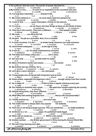Mr. Mohammed Deushy Ata Secondary Three71
8.The politician died last week. Thousands of people attended the…………… .
a. conference b. celebration c. festival d. funeral
9.My brother is very……….. he went on an expedition to the mountains last year.
a. clever b. cowardly c. slow d. adventurous
10. I've long been interested…………..Graham's life.
a. on b. at c. in d. of
11. My cousin believes in………….., he never plans what he's going to do
a. spontaneity b. eternity c. fertility d. mortality
12. I want to find …………..some information, I'll look on the internet.
a. on b. at c. out d. about
13. I'm not as……………..as my friend, she does things as Soon as she thinks of them.
a. brave b. spontaneous c. cowardly d. courageous
14. They live in the country. They have a different……………from people in cities.
a. lifelong b. lifestyle c. lifespan d. lifeless
15. We must…………..our life to the full.
a. leave b. bore c. enjoy d. hate
16. He gave his job as a journalist. Now, he is a novelist.
a. up b. up to c. in d. out
17. In some countries, it is the………..to shake hands whenever you meet someone.
a. convent b. convention c. conviction d. conversion
18. Government employees …………….at the age of sixty.
a. regret b. resign c. recycle d. retire
19. It was an…………lie. It's easily understood by everyone.
a. ambiguous b. obviously c. obvious d. unclear
20. The baby won't sleep unless you……………him a story.
a. tell b. ask c. say d. tells
21. Can you look ……………….my kids while I'm away?
a. at b. on c. up d. after
22. Many of Graham's books were based ………………his travels.
a. in b. on c. of d. from
23. My brother has two children. He is…………… .
a. married b. unmarried c. single d. a spinster
24. Let's give a warm welcome…………our next guest.
a. on b. of c. to d. at
25. Young people who are bored with living here tend to travel .
a. indoor b. indoors c. aboard d. abroad
26. Some writers, especially the beginners I don't …………enough money from their novels.
a. earn b. gain c. do d. borrow
27. As a matter of ………………………, I'd like to have a regular check-up every year.
a. reality b. time c. red tape d. routine
28. Our holiday to Australia was a great…………We spent two months exploring the country.
a. adventurous b. adventure c. vision d. illustration
29. Despite being twins, they have: different ……………. .
a. personal b. personalities c. personnel d. persons
30. What effect did meeting Augusta have ………………Henry's life and personality?
a. at b. in c. on d. of
31. I finally reached my……………………..two hours late.
a. delegation b. deputation c. integration d. destination
32. The maths teacher's always been very popular his students.
a. with b. on c. at d. from
33. That man is not doing enough exercise. This can sometimes………to health problems.
a. result b. contribute c. prefer d. lead
34. AI-Ahram is a / an ……………….paper. It's published inside Egypt.
a. nation b. national c. global d. international
35. When will our books be………………..? - Within a few weeks.
a. published b. addressed c. registered d. posted
36. Graham worked ……..the British government in Africa during the Second World War.
a. up b. on c. up to d. for
37. We won't stop learning even after………………. .
a. graduate b. graduated c. graduating d. graduates
 