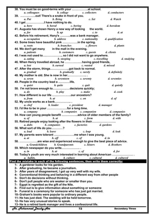 Mr. Mohammed Deushy Ata Secondary Three72
38. You must be on good-terms with your ……………..at school.
a. colleagues b. college c. collectors d. conductors
39. …………….out! There's a snake in front of you.
a. Put b. Bring c. Set d. Watch
40. I get ……………….I have nothing to do.
a. bore b. bored c. boring d. boredom
41. Augusta has shown Henry a new way of looking the world.
a. for b. up c. to d. at
42. Before his retirement, Hany's ………..was a bank manager.
a. occupation b. address c. nationality d. qualification
43. Some trees have beautiful pink …………….in the spring.
a. roots b. branches c. flowers d. plants
44. We don't get many in the mall in the evening.
a. patients b. customers c. guests d. clients
45. I was not used to……………….., so I did not want to go anywhere.
a. eating b. steeping c. travelling d. studying
46. When Henry travelled abroad, he ………………having good friends,
a. lost b. earned c. wasted d. missed
47. After the storm, things………………..got back to normal.
a. gradual b. gradually c. surely d. definitely
48. My mother is old. She is now in her……………….. .
a. seven b. seventeen c. seventy d. seventies
49. People in the country lead a …………life.
a. quiet b. quite c. quit d. quietly
50. I'm not brave enough to………………decisions quickly;
a. do b. play c. make d. cook
51. How different is our life ………………..our ancestors?
a. from b. at c. on d. of
52. My uncle works as a bank…………….. .
a. chef b. leader c. president d. manager
53. I'd like to be in your …………………for a long time.
a. company b. companies c. companion d. companies
54. How can young people benefit ……………..advice of older members of the family?
a. of b. at c. form d. with
55. Retired people enjoy looking after the flowers in their…………………….
a. dubs b. companies c. factories d. gardens
56. What sort of life do you…………?
a. lead b. leave c. leap d. leak
57. My parents were tolerant …………………me when I was young.
a. at b. off c. of d. in
58. ……………….are wise and experienced enough to give the best piece of advice.
a. Grandchildren b. Grandparents c. Sisters d. Brothers
59. Which newspaper do you write………………. .
a. in b. at c. of d. for
60. Today's youth are very much interested in learning about American …………………. .
a. habits. b. culture c. cultural d. cultured
Find the mistake in each of the following sentences, then write them correctly:
1- A gardener looks for his garden.
2- After graduating, he became a journalism.
3- After years of disagreement, I got up very well with my wife.
4- Conventional thinking and behaving in a different way from other people
5- Don't do decisions without thinking.
6- Don't pull people who are weaker or smaller than you.
7- Egypt is regretted as the gift of the Nile.
8- Find out is to give information about something or someone
9- Funeral is a ceremony for someone who has just got married.
10- Graham's books were popular to ordinary people.
11- He has just died. The wedding will be held tomorrow.
12- He has very unusual stories to speak.
13- He is a retired bank manager and lives a confessional life.
 