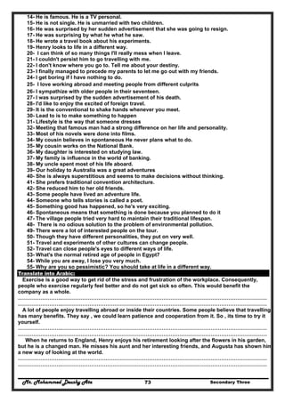 Mr. Mohammed Deushy Ata Secondary Three73
14- He is famous. He is a TV personal.
15- He is not single. He is unmarried with two children.
16- He was surprised by her sudden advertisement that she was going to resign.
17- He was surprising by what he what he saw.
18- He wrote a travel book about his experiments.
19- Henry looks to life in a different way.
20- I can think of so many things I'll really mess when I leave.
21- I couldn't persist him to go travelling with me.
22- I don't know where you go to. Tell me about your destiny.
23- I finally managed to precede my parents to let me go out with my friends.
24- I get boring if I have nothing to do.
25- I love working abroad and meeting people from different culprits.
26- I sympathize with older people in their seventeen.
27- I was surprised by the sudden advertisement of his death.
28- I'd like to enjoy the excited of foreign travel.
29- It is the conventional to shake hands whenever you meet.
30- Lead to is to make something to happen
31- Lifestyle is the way that someone dresses
32- Meeting that famous man had a strong difference on her life and personality.
33- Most of his novels were done into films.
34- My cousin believes in spontaneous He never plans what to do.
35- My cousin works on the National Bank.
36- My daughter is interested on studying law.
37- My family is influence in the world of banking.
38- My uncle spent most of his life aboard.
39- Our holiday to Australia was a great adventures
40- She is always superstitious and seems to make decisions without thinking.
41- She prefers traditional convention architecture.
42- She reduced him to her old friends.
43- Some people have lived an adventure life.
44- Someone who tells stories is called a poet.
45- Something good has happened, so he's very exciting.
46- Spontaneous means that something is done because you planned to do it
47- The village people tried very hard to maintain their traditional lifespan.
48- There is no odious solution to the problem of environmental pollution.
49- There were a lot of interested people on the tour.
50- Though they have different personalities, they put on very well.
51- Travel and experiments of other cultures can change people.
52- Travel can close people's eyes to different ways of life.
53- What's the normal retired age of people in Egypt7
54- While you are away, I lose you very much.
55- Why are you so pessimistic? You should take at life in a different way.
Translate into Arabic:
Exercise is a good way to get rid of the stress and frustration of the workplace. Consequently,
people who exercise regularly feel better and do not get sick so often. This would benefit the
company as a whole.
…………………….………………………………………………………………………………………………………
…………………….………………………………………………………………………………………………………
A lot of people enjoy travelling abroad or inside their countries. Some people believe that travelling
has many benefits. They say , we could learn patience and cooperation from it. So , its time to try it
yourself.
…………………….………………………………………………………………………………………………………
…………………….………………………………………………………………………………………………………
When he returns to England, Henry enjoys his retirement looking after the flowers in his garden,
but he is a changed man. He misses his aunt and her interesting friends, and Augusta has shown him
a new way of looking at the world.
…………………….………………………………………………………………………………………………………
…………………….………………………………………………………………………………………………………
 