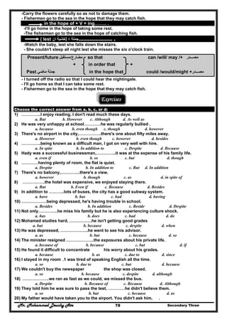 Mr. Mohammed Deushy Ata Secondary Three78
-Carry the flowers carefully so as not to damage them.
- Fishermen go to the sea in the hope that they may catch fish.
in the hope of + V + ing…….. .
-I'll go home in the hope of taking some rest.
-The fishermen go to the sea in the hope of catching fish.
( lest ‫ان‬ ‫)خشية‬ + ‫جملة‬…………………. .
-Watch the baby, lest she falls down the stairs.
- She couldn't sleep all night lest she misses the six o'clock train.
Present/future ‫م‬‫ضارع‬/‫مستقبل‬ so that can /will/ may /+ ‫مصـــدر‬
+ in order that +
Past ‫ماضي‬ ‫جملة‬ in the hope that could /would/might +‫مصـــدر‬
- I turned off the radio so that I could hear the nightingale.
- I'll go home so that I can take some rest.
- Fishermen go to the sea in the hope that they may catch fish.
Exercises
Choose the correct answer from a, b, c, or d:
1) …………..I enjoy reading, I don't read much these days.
a. But b. However c. Although d. As well as
2) He was very unhappy at school…………he was regularly bullied .
a. because b. even though c. though d. however
3) There's no airport in the city,…………….there's one about fifty miles away.
a. However b. even though c. however d. besides
4) …………..being known as a difficult man, I got on very well with hire.
a. In spite b. In addition to c. Despite d. Because
5) Hady was a successful businessman,…………..it was at the expense of his family life.
a. even if b. so c. but d. though
6) …………having plenty of room, the flat is quiet.
a. Despite b. In addition to c. But d. In addition
7) There's no balcony,…………..there's a view.
a. however b. though c. as d. in spite of
8) …………….the hotel was expensive, we enjoyed staying there.
a. But b. Even if c. Because d. Besides
9) In addition to ………..lots of buses, the city has a good subway system.
a. have b. has c. had d. having
10) ………………being depressed, he's having trouble in school.
a. Besides b. In addition c. Beside d. Despite
11) Not only…………..he miss his family but he is also experiencing culture shock.
a. has b. does c. had d. do
12) Mohamed studies hard, …………….he isn't getting good grades
a. but b. because c. despite d. when
13) He was depressed, ………………..he went to see his advisor.
a. as b. but c. because d. so
14) The minister resigned ………………..the exposures about his private life.
a. because of b. because c. but d. if
15) He found it difficult to concentrate his worry about his grades.
a. because b. as c. due to d. since
16) I stayed in my room .1 was tired of speaking English all the time.
a. so b. due to c. but d. because
17) We couldn't buy the newspaper the shop was closed.
a. so b. because c. despite d. although
18) ……………….we ran as fast as we could, we missed the bus.
a. Despite b. Because of c. Because d. Although
19) They told him he was sure to pass the test, …………he didn't believe them.
a. so b. but c. because d. as
20) My father would have taken you to the airport. You didn't ask him, .
 