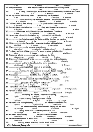 Mr. Mohammed Deushy Ata Secondary Three79
a. so b. despite c. but d. though
21) She phoned me ………..she wanted to know what time I was leaving home.
a. because b. so c. but d. despite
22) ………………it rarely rains in Egypt, some European tourists bring umbrellas with them.
a. But b. So c. Although d. However
23) It's my mother's birthday soon, I want to buy her a present.
a. so b. but c. because d. however
24) ………………..really enjoying the book you lent me, I haven't finished it yet.
a. In addition b. In spite c. Besides d. Despite
25) I've been feeling tired all day,………….I'm going to bed early tonight.
a. because b. but c. so d. though
26) Tourists like to go to Europe …………….they want to see the museums.
a. because b. but c. so d. when
27) ……………Matt grew up in Kansas, he now lives in san Francisco.
a. But b. Although c. However d. Because
28) He not only missed his family but he missed his old friends.
a. or b. also c. either d. as well
29) ………………he feels homesick, he'll stay until he finishes his studies.
a. Although b. But c. owing to d. Because
30) While……………..the Pyramids, I saw most tourists taking photos.
a) visited b) visiting c) was visiting d) visit
31) After…………………., he became an engineer.
a) graduate b) graduating c) had graduated d) graduated
32) I've been working all day ………….I'm going to sleep early tonight.
a) so b) because c) if d) although
33) They were talking …………….we were watching the film.
a) as soon as b) after c) while d) before
34) She doesn't have many friends ………………she's rude and unpleasant.
a) because b) so c) while d) despite
35) ……………..my mother is from Paris, I've never been there.
a) Although b) When c) If d) Because
36) …………………leaving school, he went to university.
a) On b) While c) Despite d) Before
37) ……………….running his own business is hard, he does it happily.
a) Despite b) Because c) Although d) While
38) The reason ………………I don't like Alaa is that he is selfish.
a) why b) when c) while d) where
39) ………………..he was a student, he wrote many perfect poems.
a) On b) While c) Despite d) So
40) …………………going on a diet, she put on five kilos.
a) Because of b) Despite c) During d) So
41) I worked as a research scientist after I ……………….. .
a) was graduating b) have graduated c) graduate d) had graduated
42) He went to see a doctor …………………….being ill.
a) because b) so c) because of d) despite
43) …………………..answering the phone, I heard a boy crying.
a) On b) Despite c) If d) Because
44) ………………I went to sleep last night, I read a book.
a) While b) Before c) After d) Though
45) He didn't earn enough money …………………he had to find another job.
a) while b) because of c) because d) so
46) …………………he had little money, he insisted on paying for the meal.
a) Although b) But c) However d) Despite
47) ………………flying into Cairo, I saw the Pyramids of Giza.
a) Although b) While c) Because d) Despite
48) He has a lot of money……………., he doesn't enjoy himself.
a) because b) however c) although d) despite
49) He was the only child of a rich man……………..he was very spoilt.
a) because b) so c) while d) despite
50) …………….waking up this morning, I heard much noise.
 