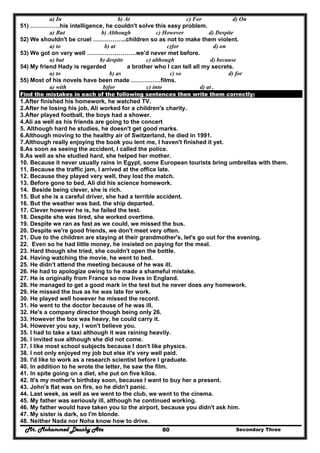 Mr. Mohammed Deushy Ata Secondary Three80
a) In b) At c) For d) On
51) ……………his intelligence, he couldn't solve this easy problem.
a) But b) Although c) However d) Despite
52) We shouldn't be cruel ……………..children so as not to make them violent.
a) to b) at c)for d) on
53) We got on very well …………………….we'd never met before.
a) but b) despite c) although d) because
54) My friend Hady is regarded a brother who I can tell all my secrets.
a) to b) as c) so d) for
55) Most of his novels have been made ……………films.
a) with b)for c) into d) at .
Find the mistakes in each of the following sentences then write them correctly:
1.After finished his homework, he watched TV.
2.After he losing his job, Ali worked for a children's charity.
3.After played football, the boys had a shower.
4.Ali as well as his friends are going to the concert
5. Although hard he studies, he doesn't get good marks.
6.Although moving to the healthy air of Switzerland, he died in 1991.
7.Although really enjoying the book you lent me, I haven't finished it yet.
8.As soon as seeing the accident, I called the police.
9.As well as she studied hard, she helped her mother.
10. Because it never usually rains in Egypt, some European tourists bring umbrellas with them.
11. Because the traffic jam, I arrived at the office late.
12. Because they played very well, they lost the match.
13. Before gone to bed, Ali did his science homework.
14. Beside being clever, she is rich.
15. But she is a careful driver, she had a terrible accident.
16. But the weather was bad, the ship departed.
17. Clever however he is, he failed the test.
18. Despite she was tired, she worked overtime.
19. Despite we ran as fast as we could, we missed the bus.
20. Despite we're good friends, we don't meet very often.
21. Due to the children are staying at their grandmother's, let's go out for the evening.
22. Even so he had little money, he insisted on paying for the meal.
23. Hard though she tried, she couldn't open the bottle.
24. Having watching the movie, he went to bed.
25. He didn’t attend the meeting because of he was ill.
26. He had to apologize owing to he made a shameful mistake.
27. He is originally from France so now lives in England.
28. He managed to get a good mark in the test but he never does any homework.
29. He missed the bus as he was late for work.
30. He played well however he missed the record.
31. He went to the doctor because of he was ill.
32. He's a company director though being only 26.
33. However the box was heavy, he could carry it.
34. However you say, I won't believe you.
35. I had to take a taxi although it was raining heavily.
36. I invited sue although she did not come.
37. I like most school subjects because I don't like physics.
38. I not only enjoyed my job but else it's very well paid.
39. I'd like to work as a research scientist before I graduate.
40. In addition to he wrote the letter, he saw the film.
41. In spite going on a diet, she put on five kilos.
42. It's my mother's birthday soon, because I want to buy her a present.
43. John's flat was on fire, so he didn't panic.
44. Last week, as well as we went to the club, we went to the cinema.
45. My father was seriously ill, although he continued working.
46. My father would have taken you to the airport, because you didn't ask him.
47. My sister is dark, so I'm blonde.
48. Neither Nada nor Noha know how to drive.
 