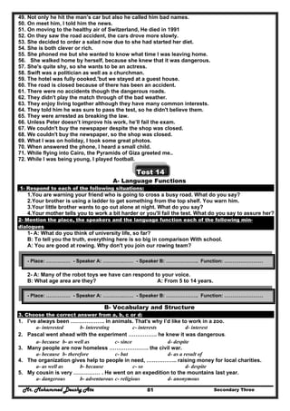 Mr. Mohammed Deushy Ata Secondary Three81
49. Not only he hit the man’s car but also he called him bad names.
50. On meet him, I told him the news.
51. On moving to the healthy air of Switzerland, He died in 1991
52. On they saw the road accident, the cars drove more slowly.
53. She decided to order a salad now due to she had started her diet.
54. She is both clever or rich.
55. She phoned me but she wanted to know what time I was leaving home.
56. She walked home by herself, because she knew that it was dangerous.
57. She's quite shy, so she wants to be an actress.
58. Swift was a politician as well as a churchman.
59. The hotel was fully oooked.'but we stayed at a guest house.
60. The road is closed because of there has been an accident.
61. There were no accidents though the dangerous roads.
62. They didn't play the match through of the bad weather.
63. They enjoy living together although they have many common interests.
64. They told him he was sure to pass the test, so he didn't believe them.
65. They were arrested as breaking the law.
66. Unless Peter doesn’t improve his work, he’ll fail the exam.
67. We couldn't buy the newspaper despite the shop was closed.
68. We couldn't buy the newspaper, so the shop was closed.
69. What I was on holiday, I took some great photos.
70. When answered the phone, I heard a small child.
71. While flying into Cairo, the Pyramids of Giza greeted me..
72. While I was being young, I played football.
Test 14
A- Language Functions
1- Respond to each of the following situations:
1.You are warning your friend who is going to cross a busy road. What do you say?
2.Your brother is using a ladder to get something from the top shelf. You warn him.
3.Your little brother wants to go out alone at night. What do you say?
4.Your mother tells you to work a bit harder or you'll fail the test. What do you say to assure her?
2- Mention the place, the speakers and the language function each of the following min-
dialogues
1- A: What do you think of university life, so far?
B: To tell you the truth, everything here is so big in comparison With school.
A: You are good at rowing. Why don't you join our rowing team?
2- A: Many of the robot toys we have can respond to your voice.
B: What age area are they? A: From 5 to 14 years.
B- Vocabulary and Structure
3. Choose the correct answer from a, b, c or d:
1. I've always been ………………. in animals. That's why I’d like to work in a zoo.
a- interested b- interesting c- interests d- interest
2. Pascal went ahead with the experiment ……………. he knew it was dangerous.
a- because b- as well as c- since d- despite
3. Many people are now homeless …………………. the civil war.
a- because b- therefore c- but d- as a result of
4. The organization gives help to people in need, …………….. raising money for local charities.
a- as well as b- because c- so d- despite
5. My cousin is very …………… . He went on an expedition to the mountains last year.
a- dangerous b- adventurous c- religious d- anonymous
- Place: …………… - Speaker A: ………….…… - Speaker B: ……………….. Function: ……………………
- Place: …………… - Speaker A: ………….…… - Speaker B: ……………….. Function: ……………………
 