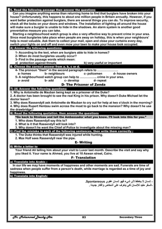Mr. Mohammed Deushy Ata Secondary Three83
6. Read the following passage then answer the questions
Can you imagine anything worse than returning home to find that burglars have broken into your
house? Unfortunately, this happens to about one million people in Britain annually. However, if you
want better protection against burglars, there are several things you can do. To improve security,
check all the locks on your doors and windows. The installation of lighting all around the house
will make sure a burglar is unable to hide in the shadows. An alarm system is another good
preventative measure you can take.
Starting a neighbourhood watch group is also a very effective way to prevent crime in your area.
Since most burglaries take place when people are away on holiday, this is when your neighbours'
help is most valuable. Ask them to collect your mail, open and close your curtains every day,
switch your lights on and off and even mow your lawn to make your house look occupied.
A) Answer the following questions;
1- According to the text, when are burglars able to hide in homes?
2- When do most burglaries usually occur?
3- Find in the passage words which mean:
a) protection against threats b) very useful or important
B. Choose the correct answer from a. b, c or d.
4- The pronoun "them" in the second paragraph refers to …………………
a- homes b- neighbours c- policemen d- house owners
5- A neighbourhood watch group can help to …………….. crime in your area.
a- avoid b- add c- develop d- repeat
D- The Prisoner of Zenda
7) (A) Answer the following questions:
1. Why is Antoinette de Mauban being kept as a prisoner of the Duke?
2. A doctor has been brought to see the real King in his prison. Why doesn't Duke Michael let the
doctor leave?
3. Why does Rassendyll ask Antoinette de Mauban to cry out for help at two o'clock in the morning?
4. Why does Rupert Hentzau swim across the moat to go back to the mansion? Why doesn't he use
the drawbridge?
B) Read the following quotation. then answer the questions
“Go back to Strelsau and tell the Ambassador what you know. I’ll look into this for you.”
1. Who does Rassendyll say this to?
2. What is it that Rassendyll will look into?
3. Why doesn't he want the Chief of Police to investigate about the missing man?
C) Find the mistake in each of the following sentences, then write them correctly :
1. The Duke thinks that Rassendyll was injured while hunting.
2. Max Holf sees Rassendyll near the pipe.
E- Writing
8) Write a letter to
Your friend Ali telling him about your visit to Luxor last month. Describe the visit and say why
you liked it. Your name is Ahmed, you live at 10 Aswan street, Cairo.
F- Translation
a) Translate into Arabic :
In our life we may have moments of happiness and other moments are sad. Funerals are time of
sadness when people suffer from a person's death, while marriage is regarded as a time of joy and
happiness.
b) Translate into English:
-‫عفوي‬ ‫إنسان‬ ‫فھو‬ ‫شيء‬ ‫ألي‬ ‫يخطط‬ ‫ال‬ ‫إنسان‬Spontaneous.
-‫جديدة‬ ‫وأفكار‬ ‫أشخاص‬ ‫على‬ ‫يتعرف‬ ‫لكي‬ ‫لإلنسان‬ ‫مفيد‬ ‫السفر‬.
 