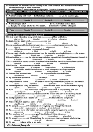 Mr. Mohammed Deushy Ata Secondary Three87
3-A friend uses the words travel and journey in the same sentence. You do not understand the
different meanings of these two words.
4-In a conversation, a friend uses the word gadgets. You do not understand the word.
- Mention the place , the speakers and the language function in each of the following two mini-
dialogues:
1- A: What's wrong with you? B: My left eye hurts me. A: Let me examine you.
2-
3- A: Why are you late? B: The metro has broken down.
A: But you are always late for the first lesson. B: I'm sorry. I won't be late again.
Choose the correct answer from a, b, c, or d:
1.He told us an interesting story which was a …………….of fact and fiction.
a) protection b) culture c) collection d) mixture
2.A bestseller is a book which………………..people buy.
a) few b) great c) rich d) many
3.Some websites enable the internet users to ……………..software programmes for free.
a) move b) download c) transport d) carry
4. ………… libraries encourage young people to read.
a) General b) Whole c) Public d) Private
5.You can read e-books on the screen and turn the bages by pressing buttons or…….the screen.
a) hitting b) switching c) touching d) saving
6.My school has a……….on the internet; every student can get the information they need through it.
a) website b) paperback c) bestseller d) log
7.To…….something, means to make it white or lighter in colour by using chemicals or sunlight.
a) bleach b) polish c) clean d) sharpen
8.My friend is about the new project he has started.
a) enthusiasm b) enthusiast c) enthusiastic d) enthusiastically
9.AAn …….can hold a lot of information and is small enough to carry in your pocket.
a) gadget b) button c) encyclopedia d) CD-Rom
10. The machine automatically ……………..the required information to his fax.
a) downloads b )carries c )holds d) bears
11. My brother has wonderful……………..of stamps.
a) rollers b) collections c) buttons d) chemicals
12. The government should ………..the price of necessary items that all people can't do without.
a) cost b) reduce c) increase d) produce
13. To make potatoes tasty, housewives………them in salted water for two hours before frying.
a) soak b) dissolve c) melt d) grill
14. AAn………………….is a book with a soft paper cover which is easy to carry with you.
a) encyclopedia b) gadget c) paperback d) website
15. ……………, the firemen managed to rescue all the people who were in the burning house.
a) Fortunately b) Unfortunately c) Terribly d) Unluckily
16. Most people think that e-books will …………traditional books completely.
a) replace b) place c) exchange d) remove
17. The new English book has some errors.
a) publishing b) lining c) printing d) pressing
18. We can get……………information about everything new through the internet.
a) up-to-date b) fashionable c) cut of-date d) old-fashioned
19. To ………….to move information from one part of a computer system to another.
a) transport b) move c) download d) hold
20. This medicine isn't …………now; you'll be able to get it this afternoon.
a) fashionable b) valid c) unavailable d) available
21. We should ……………old things to keep the environment clean and save a lot of money.
a) waste b) recycle c) remove d) mix
22. We can red and white to get pink.
- Place: …………… - Speaker A: ………….…… - Speaker B: ……………….. Function: ……………………
- Place: …………… - Speaker A: ………….…… - Speaker B: ……………….. Function: ……………………
 