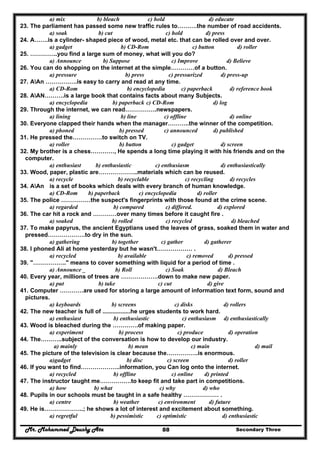 Mr. Mohammed Deushy Ata Secondary Three88
a) mix b) bleach c) hold d) educate
23. The parliament has passed some new traffic rules to……….the number of road accidents.
a) soak b) cut c) hold d) press
24. A…….is a cylinder- shaped piece of wood, metal etc. that can be rolled over and over.
a) gadget b) CD-Rom c) button d) roller
25. …………..you find a large sum of money, what will you do?
a) Announce b) Suppose c) Improve d) Believe
26. You can do shopping on the internet at the simple…………of a button.
a) pressure b) press c) pressurized d) press-up
27. AAn …………….is easy to carry and read at any time.
a) CD-Rom b) encyclopedia c) paperback d) reference book
28. AAN……….is a large book that contains facts about many Subjects.
a) encyclopedia b) paperback c) CD-Rom d) log
29. Through the internet, we can read…………….newspapers.
a) lining b) line c) offline d) online
30. Everyone clapped their hands when the manager………..the winner of the competition.
a) phoned b) pressed c) announced d) published
31. He pressed the……………to switch on TV.
a) roller b) button c) gadget d) screen
32. My brother is a chess…………, He spends a long time playing it with his friends and on the
computer.
a) enthusiast b) enthusiastic c) enthusiasm d) enthusiastically
33. Wood, paper, plastic are………………..materials which can be reused.
a) recycle b) recyclable c) recycling d) recycles
34. AAn is a set of books which deals with every branch of human knowledge.
a) CD-Rom b) paperback c) encyclopedia d) roller
35. The police ……………the suspect's fingerprints with those found at the crime scene.
a) regarded b) compared c) differed. d) explored
36. The car hit a rock and …………over many times before it caught fire .
a) soaked b) rolled c) recycled d) bleached
37. To make papyrus, the ancient Egyptians used the leaves of grass, soaked them in water and
pressed……………….to dry in the sun.
a) gathering b) together c) gather d) gatherer
38. I phoned Ali at home yesterday but he wasn't……………… .
a) recycled b) available c) removed d) pressed
39. "…………….." means to cover something with liquid for a period of time .
a) Announce _ b) Roll c) Soak d) Bleach
40. Every year, millions of trees are ……………….down to make new paper.
a) put b) take c) cut d) give
41. Computer …………are used for storing a large amount of information text form, sound and
pictures.
a) keyboards b) screens c) disks d) rollers
42. The new teacher is full of .................he urges students to work hard.
a) enthusiast b) enthusiastic c) enthusiasm d) enthusiastically
43. Wood is bleached during the ………….of making paper.
a) experiment b) process c) produce d) operation
44. The………..subject of the conversation is how to develop our industry.
a) mainly b) mean c) main d) mail
45. The picture of the television is clear because the…………….is enormous.
a)gadget b) disc c) screen d) roller
46. If you want to find………………..information, you Can log onto the internet.
a) recycled b) offline c) online d) printed
47. The instructor taught me…………….to keep fit and take part in competitions.
a) how b) what c) why d) who
48. Pupils in our schools must be taught in a safe healthy ……………… .
a) centre b) weather c) environment d) future
49. He is………………..; he shows a lot of interest and excitement about something.
a) regretful b) pessimistic c) optimistic d) enthusiastic
 