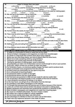 Mr. Mohammed Deushy Ata Secondary Three89
50. …………………..paper is cheaper than new paper.
a) Recycling b) Recycled c) Recyclable d) Recycle
51. ……………..can be used for moving heavy things that have no wheels.
a) Gadgets b) CD-Rom c) Rollers d) Disks
52. …………….which are cut from trees are broken into pieces to be used for making paper.
a) Fruits b) Roots c) Logs d) Leaves
53. We can't go to the theatre until we check the……………..of tickets.
a) available b) unavailable c) availability d) valuable
54. Sorry, we don't have this book now; it is………………… .
a) unavailable b) available c) fashionable d) favourable
55. One ……………of e-books is that it will save millions of trees and hundred of forests.
a) advantage b) disadvantage c) cause d) reason
56. You can find all the information you need ……………the internet.
a) at b) in c) on d) of
57. Amal is enthusiastic…………….the idea of opening a shop for selling flowers.
a) of b) about c) at d) with
58. Farmers leave the seeds of crops to dry……………………the sun.
a) with b) from c) on d) in
59. There must be strict laws to ban cutting trees……………..to keep the environment clean.
a) out b) off c) down d) of
60. The prices of most items increased ………………………..10% this month.
a) at b) by c) with d) for
61. Housewives usually soak clothes……………….water and this can make it easy to dean them.
a) on b) from c) in d) of
62. Getting up early and eating fresh vegetables and fruit are good …………….your health.
a) at b) for c) to d) by
63. It has become easy to store all the information we need………………….a CD- Rom.
a) at b) in c) on d) form
Find the mistake in each of the following sentences then write them correctly:
1. A rubber is a round piece of wood or metal that can be rolled.
2. Almost of today's newspapers and magazines are made from recycled paper.
3. An article is a large book that contains facts about many subjects.
4. Before you can cook these beans, you have to bleach them for three hours.
5. Bleach is to make something white by using fertilizers.
6. Computers can consist huge amounts of information.
7. During the operation of making paper, wood is bleached.
8. Encyclopedias can hold a lot of information and are small enough to carry in your pocket.
9. Every year, million of trees are cut down to make new paper.
10. For hundreds of years, an enormous quality of paper has been used to produce book.
11. Hazem overloaded some programmes from the internet
12. He didn't show any enthusiastic for any sport of any kind.
13. He is enthusiastic at teaching English.
14. He passed the button to switch on the light.
15. He poured the lecture into four small dishes.
16. His first book was punished in 2002 and was ready for sale two weeks later.
17. His recuperation will depend greatly on the available of this kind of medicine.
18. I have wonderful connections of stamps in my album.
19. In the near future, we will get all our information from the interrupt.
20. It's possible to read offline newspapers on the internet.
21. It's thought that pressing books will become part of history because of the internet..
22. Locks are cut from trees and are broken into pieces to be used in making paper.
23. Modem equipment and machines have produced the workforce in factories to 50%.
24. Most of today's newspapers and magazines are made from recycling paper.
25. My cousin is a football enthusiastic. He never misses a match.
26. My mother has a special budget for cutting vegetables.
27. No one knows exactly when paper was discovered. .
28. One advantage of a CD-Rom is that it can catch a lot of information.
29. Paper was very expensive because it was made of cotton.
 
