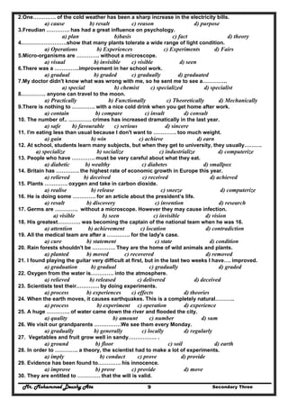Mr. Mohammed Deushy Ata Secondary Three9
2.One…………. of the cold weather has been a sharp increase in the electricity bills.
a) cause b) result c) reason d) purpose
3.Freudian …………. has had a great influence on psychology.
a) plan b)basis c) fact d) theory
4.…………………….show that many plants tolerate a wide range of light condition.
a) Operations b) Experiences c) Experiments d) Fairs
5.Micro-organisms are …………. without a microscope.
a) visual b) invisible c) visible d) seen
6.There was a …………..improvement in her school work.
a) gradual b) graded c) gradually d) graduated
7.My doctor didn't know what was wrong with me, so he sent me to see a…………..
a) special b) chemist c) specialized d) specialist
8.…………. anyone can travel to the moon.
a) Practically b) Functionally c) Theoretically d) Mechanically
9.There is nothing to …………. with a nice cold drink when you get home after work.
a) contain b) compare c) insult d) consult
10. The number of.. …………. crimes has increased dramatically in the last year.
a) safe b) favourable c) serious d) sincere
11. I'm eating less than usual because I don't want to …………. too much weight.
a) gain b) win c) achieve d) earn
12. At school, students learn many subjects, but when they get to university, they usually……….
a) specialize b) socialize c) industrialize d) computerize
13. People who have …………. must be very careful about what they eat.
a) diabetic b) wealthy c) diabetes d) smallpox
14. Britain has …………. the highest rate of economic growth in Europe this year.
a) relieved b) deceived c) received d) achieved
15. Plants …………. oxygen and take in carbon dioxide.
a) realise b) release c) sneeze d) computerize
16. He is doing some …………. for an article about the president’s life.
a) result b) discovery c) invention d) research
17. Germs are …………. without a microscope. However they may cause infection.
a) visible b) seen c) invisible d) vision
18. His greatest…………. was becoming the captain of the national team when he was 16.
a) attention b) achievement c) location d) contradiction
19. All the medical team are after a …………. for the lady's case.
a) cure b) statement c) state d) condition
20. Rain forests shouldn't be …………. They are the home of wild animals and plants.
a) planted b) moved c) recovered d) removed
21. I found playing the guitar very difficult at first, but in the last two weeks I have…. improved.
a) graduation b) gradual c) gradually d) graded
22. Oxygen from the water is…………. into the atmosphere.
a) relieved b) released c) delivered d) deceived
23. Scientists test their…………. by doing experiments.
a) process b) experiences c) effects d) theories
24. When the earth moves, it causes earthquakes. This is a completely natural………..
a) process b) experiment c) operation d) experience
25. A huge …………. of water came down the river and flooded the city.
a) quality b) amount c) number d) sum
26. We visit our grandparents ……………We see them every Monday.
a) gradually b) generally c) locally d) regularly
27. Vegetables and fruit grow well in sandy……………. .
a) ground b) floor c) soil d) earth
28. In order to …………. a theory, the scientist had to make a lot of experiments.
a) imply b) conduct c) prove d) provide
29. Evidence has been found to…………. his innocence.
a) improve b) prove c) provide d) move
30. They are entitled to …………. that the will is valid.
 