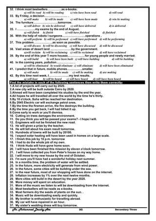 Mr. Mohammed Deushy Ata Secondary Three95
32. I think most bestsellers …………..as e-books.
a) will be read b) will be reading c) win have been read d) will read
33. By Friday, a decision…………………… .
a) will make b) will be made c) will have been made d) win be making
34. The furniture……………………..tomorrow.
a) will deliver b) win be delivered c) will have delivered d) is delivered
35. I ……………….my exams by the end of August.
a) will finish b) finish c) will have finished d) finished
36. With the help of robots I surgeons……………………operations .
a) will perform b) will be performed c) will have performed d) will be performing
37. This problem………………..as soon as possible.
a) will discuss b) will be discussing c) will have discussed d) will be discussed
38. Vast areas of desert land ………………….by the government.
a)will reclaim b) will be reclaiming c) will be reclaimed d) will have reclaimed
39. By the end of this year T more houses………………for young people and newly married.
a) will build b) will have been built c) will have building d) will be building
40. In the coming years, pollution……………… .
a) will be eliminated b) would eliminate c) will eliminate d) will have been eliminated
41. I predict that in future, mobile phones…………….smaller.
a) will make b) will be made c) will be making d) are making
42. By this time next week, I…………………my test results.
a) will hear b) will be heard c) will have heard d) will have been heard
Find the mistake in each of the following sentences then write them correctly:
1.A lot of projects will carry out by 2020.
2.A new city will be built outside Cairo by 2020.
3.Ahmed will have been completed his studies by the end the year.
4.Ali hopes he will travelled all over the world by the time he's thirty.
5.By 10 o'clock, Soha will be reached her destination.
6.By 2045 Electric car will exchange petrol ones.
7.By the time the firemen arrive, the fire destroys the building.
8.By the time you get back, I will had tidied it up.
9.Come early to work or you'll dismiss.
10. Cutting on trees damages the environment.
11. Do you think you will be passed your exams? - I hope I will.
12. Engineers will not be finished the new road.
13. He will given a prize by the teacher.
14. He will tell about his exam result tomorrow.
15. Hundreds of towns will be built by 20100.
16. I expect solar heating will have been used in homes on a large scale.
17. I finish this job by 10 p.m. tomorrow
18. I had to do the whole job of my own.
19. I think Huda will have gone home soon.
20. I will have been finished this mission by eleven o'clock tomorrow.
21. I will have collected you from Peter's house on my way home.
22. I will move to my new house by the end of October.
23. I'm sure you'll have had a wonderful holiday next summer.
24. In a months time, the problem of water will be settled.
25. In the future, more electricity will generate from wind power.
26. In the future, some cities will be building under the sea.
27. In the near future, most of our shopping will have done on the internet.
28. Inflation increases by 1% over the next twelve months.
29. More cities will build in the desert by the year 2020.
30. More money will spent on education.
31. More of the music we listen to will be downloading from the internet.
32. Most bestsellers will be reads as e-books.
33. Most farmers dry the seeds of plants on the sun. .
34. Music will be downloading easily and quickly.
35. My brother is enthusiastic for travelling abroad.
36. My car will have repaired in an hour.
37. My sister's wedding dress will buy tomorrow.
 