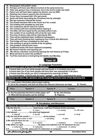 Mr. Mohammed Deushy Ata Secondary Three96
38. Newspapers will publish rarely.
39. Perhaps we'll have seen Mona at school at the party tomorrow.
40. Peter was going to buy a bookcase, but in the end he made one itself.
41. Petrol cars will have been replace by electric cars by 2050.
42. Planting more trees is good to the environment.
43. Prices have increased with 10% last month.
44. Sarah will finish decorating the Christmas tree by midnight.
45. She got someone cleaned the house.
46. The animal had been left in the house by it for a week.
47. The building will complete by next year.
48. The conference will be hold at 9 o'clock.
49. The contract will have checked before signing it.
50. The letter will have typed by the secretary before 5 pm.
51. The number of car accidents will cut by the new road.
52. The price of phone calls will be reducing by 50%.
53. They will be published fewer traditional newspapers.
54. They will have finishing their meeting by four o'clock this afternoon.
55. This bridge will have completed by next year.
56. This painting is going to exhibit at the art gallery.
57. This problem should solve soon.
58. Traditional books will never replaced completely.
59. We haven't had the roof repairing yet.
60. We will do a decision concerning opening the new factory by Friday.
61. What will done to solve this problem?
62. You'll be received an e-mail giving full details next Monday.
Test 15
A- Language Functions
1- Respond to each of the following situations:
1. A friend asks you if you think people will read books in a hundred years time.
2. A friend asks you if you think people will have their own spaceships in 50 years.
3. A friend uses the words you don't understand the meanings of them.
4. In a conversation, a friend uses the word " gadget" , you don't understand the word.
2- Mention the place, the speakers and the language function each of the following min-
dialogues
1- A: I want some information about paper-making.
B: Go to the computer and find out where the relevant references are kept. B: Thanks.
2- A: Are the pharaohs the first to make paper, sir? B: No, the Chinese.
A: What did the pharaohs use for writing? B: Papyrus.
B- Vocabulary and Structure
3. Choose the correct answer from a, b, c or d:
1.By the time he ......................... back home, I will have finished all the exercises.
a- had come b- comes c- is coming d- will come
2.He blamed ....................... for what had happened.
a- himself b- myself c- yourself d- itself
3.By the end of the month, I ......................... all my exams.
a- shall have taken b- take c- am taking d- takes
4.We want to have our car ................................. .
a- repainting b- to repaint c- repainted d- be repainted
5.My father is a golf .......................... . He plays and watches it on TV whenever he can.
a- enthusiasm b- enthusiast c- enthusiastic d- enthuse
6.A .................... is the flat, glass part of a television or computer.
- Place: …………… - Speaker A: ………….…… - Speaker B: ……………….. Function: ……………………
- Place: …………… - Speaker A: ………….…… - Speaker B: ……………….. Function: ……………………
 