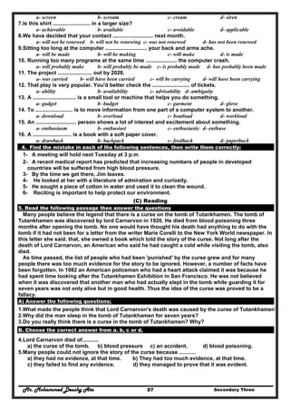 Mr. Mohammed Deushy Ata Secondary Three97
a- screen b- scream c- cream d- siren
7.Is this shirt ......................... in a larger size?
a- achievable b- available c- avoidable d- applicable
8.We have decided that your contact ........................... next month.
a- will not be renewed b- will not be renewing c- was not renewed d- has not been renewed
9.Sitting too long at the computer ............................ your back and arms ache.
a- will be made b- will be making c- will make d- is made
10. Running too many programs at the same time ..................... the computer crash.
a- will probably make b- will probably be made c- is probably made d- has probably been made
11. The project ....................... out by 2028.
a- was carried b- will have been carried c- will be carrying d- will have been carrying
12. That play is very popular. You'd better check the ......................... of tickets.
a- ability b- availability c- advisability d- ambiguity
13. A ............................. is a small tool or machine that helps you do something.
a- gadget b- budget c- garment d- glove
14. To ......................... is to move information from one part of a computer system to another.
a- download b- overload c- boatload d- workload
15. An ........................... person shows a lot of interest and excitement about something.
a- enthusiasm b- enthusiast c- enthusiastic d- enthuse
16. A .......................... is a book with a soft paper cover.
a- drawback b- backpack c- feedback d- paperback
4. Find the mistake in each of the following sentences, then write them correctly:
1- A meeting will hold next Tuesday at 3 p.m.
2- A recent medical report has predicted that increasing numbers of people in developed
countries will be suffered from high blood pressure.
3- By the time we get there, Jim leaves.
4- He looked at her with a literature of admiration and curiosity.
5- He sought a piece of cotton in water and used it to clean the wound.
6- Reciting is important to help protect our environment.
(C) Reading
5. Read the following passage then answer the questions
Many people believe the legend that there is a curse on the tomb of Tutankhamen. The tomb of
Tutankhamen was discovered by lord Carnarvon in 1920. He died from blood poisoning three
months after opening the tomb. No one would have thought his death had anything to do with the
tomb if it had not been for a letter from the writer Marie Corelli to the New York World newspaper. In
this letter she said. that, she owned a book which told the story of the curse. Not long after the
death of Lord Carnarvon, an American who said he had caught a cold while visiting the tomb, also
died.
As time passed, the list of people who had been 'punished' by the curse grew and for many
people there was too much evidence for the story to be ignored. However, a number of facts have
been forgotten. In 1982 an American policeman who had a heart attack claimed it was because he
had spent time looking after the Tutankhamen Exhibition in San Francisco. He was not believed
when it was discovered that another man who had actually slept in the tomb while guarding it for
seven years was not only alive but in good health. Thus the idea of the curse was proved to be a
fallacy.
A) Answer the following questions;
1.What made the people think that Lord Carnarvon's death was caused by the curse of Tutankhamen?
2.Why did the man sleep in the tomb of Tutankhamen for seven years?
3.Do you really think there is a curse in the tomb of Tutankhamen? Why?
B. Choose the correct answer from a. b, c or d.
4.Lord Carnarvon died of...........
a) the curse of the tomb. b) blood pressure c) an accident. d) blood poisoning.
5.Many people could not ignore the story of the curse because ...........
a) they had no evidence, at that time. b) They had too much evidence, at that time.
c) they failed to find any evidence. d) they managed to prove that it was evident.
 
