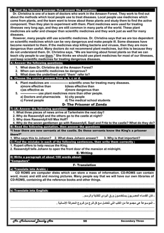 Mr. Mohammed Deushy Ata Secondary Three98
6. Read the following passage then answer the questions
Dr. Christina is one of a team of doctors who work in the Amazon Forest. They work to find out
about the methods which local people use to treat diseases. Local people use medicines which
come from plants, and the team want to know about these plants and study them to find the active
component. Then they plan to experiment with them. Plant medicines were used for treating
illnesses very long ago, and they are still common in many parts of the world. These plant
medicines are safer and cheaper than scientific medicines and they work just as well for many
diseases.
However, many people still use scientific medicines. Dr. Christina says that we are too dependent
on scientific medicines which can be very dangerous and make people ill. Some diseases have
become resistant to them. If the medicines stop killing bacteria and viruses, then they are more
dangerous than useful. Many doctors do not recommend plant medicines, but this is because they
do not understand them. Dr. Christina says, “We are learning about forest plants so that we can
teach city people to use them.” She thinks we should use plant medicines for most of our illnesses,
and keep scientific medicines for treating dangerous diseases.
A) Answer the following questions;
1. What does Dr. Christina do at the Amazon Forest?
2. When can scientific medicines be dangerous?
3. What does the underlined word “them” refer to?
B. Choose the correct answer from a. b, c or d.
4. Plant medicines are ------------------ scientific ones for treating many diseases.
a)more effective than b)less effective than
c)as effective as d)more dangerous than
5. ----------------- use plant medicines more than other people.
a) Doctors and pharmacists b) city people
c) Forest people d) The medical school students
D- The Prisoner of Zenda
7) (A) Answer the following questions:
1. What three pieces of news arrive at Tarlenheim the next day?
2. Why do Rassendyll and the others go to the castle at night?
3. Why does Rassendyll kill Max Holf?
4. Why do the seven gentlemen go with Rassendyll, Sapt and Fritz to the castle? What do they do?
B) Read the following quotation. then answer the questions
“I hear there are new servants at the castle. Do these servants know the King’s a prisoner
there?”
1. Who says this to Johann? 2. What does Johann answer? 3. Why is that important?
C) Find the mistake in each of the following sentences, then write them correctly :
1. Rupert offers to help rescue the King.
2. Rassendyll tells Johann to open the front door of the mansion at midnight.
E- Writing
8) Write a paragraph of about 100 words about:
"Computers"
F- Translation
a) Translate into Arabic :
CD ROMS are computer disks which can store a mass of information. CD-ROMS can contain
word, music and still and moving pictures. Many people say that we will have our own libraries of
CD-ROMS, containing all the reference books and other things.
…………………………………………………………………..…………………………………………………………
…………………………………………………………………..…………………………………………………………
b) Translate into English:
-‫والرسـم‬ ‫للكتابة‬ ‫البردي‬ ‫ورق‬ ‫يستخدمـون‬ ‫المصـريون‬ ‫القدمـاء‬ ‫كان‬.
…………………………………………………………………..…………………………………………………………
-‫تتعامـ‬ ‫التي‬ ‫الكتب‬ ‫من‬ ‫مجمـوعة‬ ‫ھي‬ ‫الموسـوعة‬‫ل‬‫فـرع‬ ‫كل‬ ‫مـع‬‫اإلنسانية‬ ‫المعـرفة‬ ‫فـروع‬ ‫من‬.
…………………………………………………………………..…………………………………………………………
…………………………………………………………………..…………………………………………………………
 