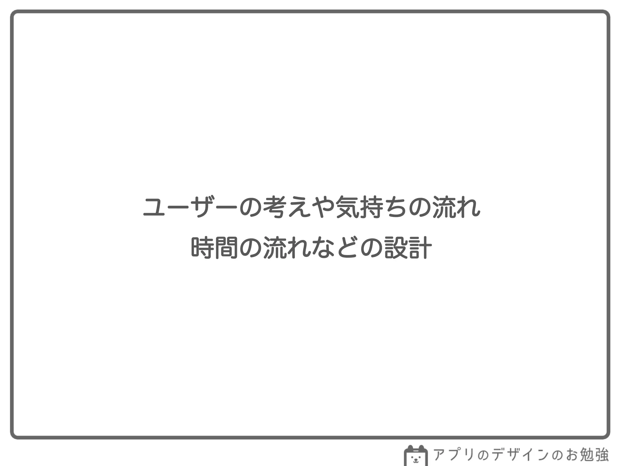 ユーザーの考えや気持ちの流れ
時間の流れなどの設計
 