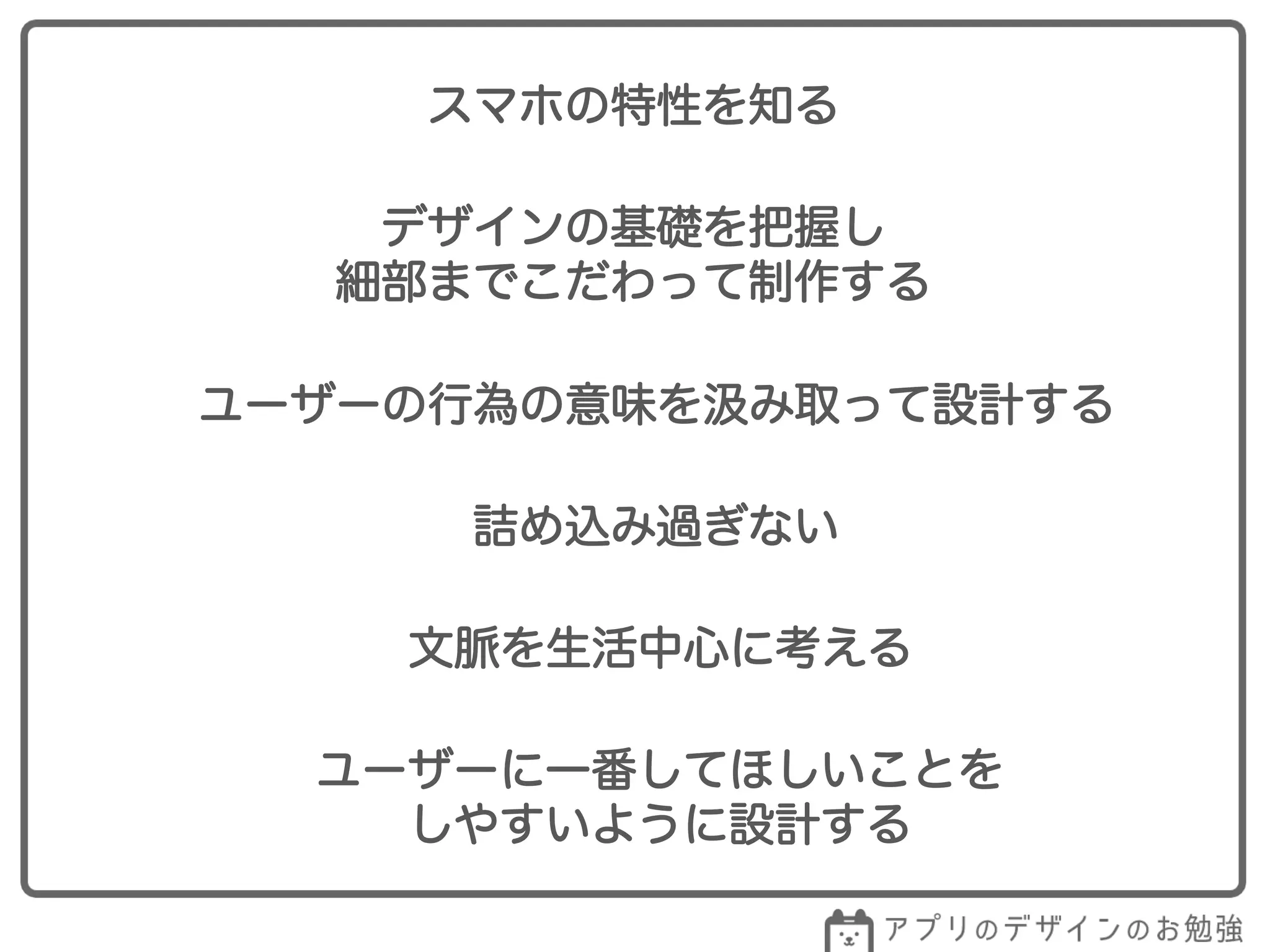 スマホの特性を知る
デザインの基礎を把握し
細部までこだわって制作する
ユーザーの行為の意味を み取って設計する
詰め込み過ぎない
文脈を生活中心に考える
ユーザーに一番してほしいことを
しやすいように設計する
 