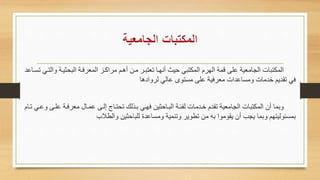 ‫ا‬ ‫ياة‬ ‫البا‬ ‫المعرفاة‬ ‫مراكاع‬ ‫أهاا‬ ‫ماه‬ ‫ععتبار‬ ‫أنهاا‬ ‫حيث‬ ‫المكتبي‬ ‫الهرم‬ ‫قمة‬ ‫على‬ ‫الجامعية‬ ‫المكتبات‬‫عسااعد‬ ‫لتاي‬
‫ادها‬ ‫لر‬ ‫عالي‬ ‫مستوى‬ ‫على‬ ‫معرفية‬ ‫مساعدات‬ ‫خدمات‬ ‫عقديا‬ ‫في‬
‫علا‬ ‫معرفاة‬ ‫عماال‬ ‫إلاى‬ ‫عاتااع‬ ‫باحلا‬ ‫فهاي‬ ‫يه‬ ‫البااح‬ ‫لئةاة‬ ‫خادمات‬ ‫عقدم‬ ‫الجامعية‬ ‫المكتبات‬ ‫أن‬ ‫بما‬‫عاام‬ ‫عاي‬ ‫ى‬
‫الطالب‬ ‫يه‬ ‫للباح‬ ‫مساعدة‬ ‫عنمية‬ ‫عطوير‬ ‫مه‬ ‫به‬ ‫يقوموا‬ ‫أن‬ ‫يجب‬ ‫بما‬ ‫بمسةوليتها‬
 