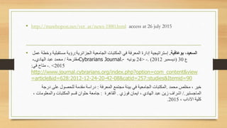• http://mawhopon.net/ver_ar/news-1880.html access at 26 july 2015
• ‫الععيد‬‫برعافي‬ ،.‫الجعايرية‬ ‫الجامعية‬ ‫المكتبات‬ ‫في‬ ‫المعرفة‬ ‫إدارة‬ ‫إستراعيجية‬:‫ع‬ ‫خطة‬ ‫مستقبلية‬ ‫رؤية‬‫مل‬
‫مقترحة‬/‫الهادي‬ ‫عبد‬ ‫مامد‬.- Cybrarians Journal.- ‫ع‬30(‫ديسمبر‬2012. )-<24‫يونيه‬
2015>.-‫في‬ ‫متاح‬:
http://www.journal.cybrarians.org/index.php?option=com_content&view
=article&id=628:2012-12-24-20-42-08&catid=257:studies&Itemid=90
‫مامد‬ ‫مخلص‬ ‫س‬ ‫خير‬.‫المعرفة‬ ‫مجتمع‬ ‫بيةة‬ ‫في‬ ‫الجامعية‬ ‫المكتبات‬:‫درجة‬ ‫على‬ ‫للاصول‬ ‫مقدمة‬ ‫دراسة‬
‫الماجستير‬/.‫ي‬ ‫فو‬ ‫ايمان‬ ‫س‬ ‫الهادي‬ ‫عبد‬ ‫يه‬ ‫اترا‬.‫القاهرة‬:‫س‬ ‫المعلومات‬ ‫المكتبات‬ ‫قسا‬ ‫حلوان‬ ‫جامعة‬
‫س‬ ‫داب‬ ‫ا‬ ‫كلية‬2015.
 