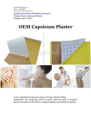 Email:hnkangdi@msn.cn
Skype：hnkangdi001
What’s app：0086-15038282738
Kangdi Capsicum Plaster OEM&ODM manufacturer
Product Name: Capsicum Plaster
Product Size:7x10cm
Active Ingredients:Capsicum extract 12.5mg, Menthol 50mg
Indications: For temporary relief of minor aches & pains of muscles
&joints associated with arthritis, simple backache,strains,bruises,sprains.
 