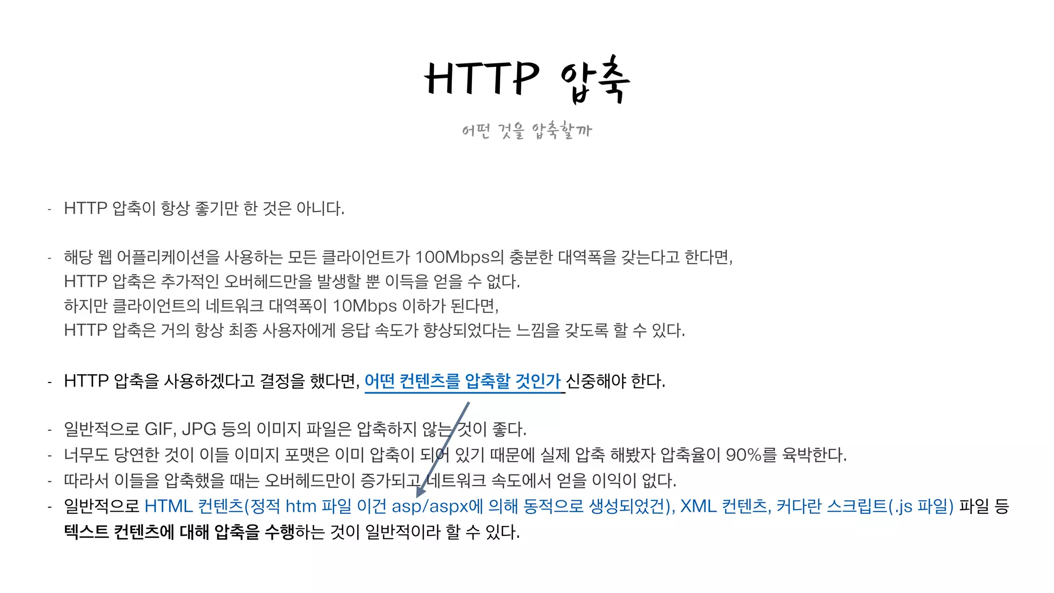 어떤 것을 압축할까
- HTTP 압축이 항상 좋기만 한 것은 아니다.  
- 해당 웹 어플리케이션을 사용하는 모든 클라이언트가 100Mbps의 충분한 대역폭을 갖는다고 한다면, 
HTTP 압축은 추가적인 오버헤드만을 발생할 뿐 이득을 얻을 수 없다.  
하지만 클라이언트의 네트워크 대역폭이 10Mbps 이하가 된다면, 
HTTP 압축은 거의 항상 최종 사용자에게 응답 속도가 향상되었다는 느낌을 갖도록 할 수 있다.
!
- HTTP 압축을 사용하겠다고 결정을 했다면, 어떤 컨텐츠를 압축할 것인가 신중해야 한다.
!
- 일반적으로 GIF, JPG 등의 이미지 파일은 압축하지 않는 것이 좋다.
- 너무도 당연한 것이 이들 이미지 포맷은 이미 압축이 되어 있기 때문에 실제 압축 해봤자 압축율이 90%를 육박한다.
- 따라서 이들을 압축했을 때는 오버헤드만이 증가되고 네트워크 속도에서 얻을 이익이 없다.
- 일반적으로 HTML 컨텐츠(정적 htm 파일 이건 asp/aspx에 의해 동적으로 생성되었건), XML 컨텐츠, 커다란 스크립트(.js 파일) 파일 등  
텍스트 컨텐츠에 대해 압축을 수행하는 것이 일반적이라 할 수 있다.
HTTP 압축
 