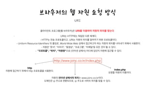 브라우저의 웹 자원 요청 방식
클라이언트 프로그램(웹 브라우저)은 URI를 이용하여 자원의 위치를 찾는다.
!
- URI는 HTTP와는 독립된 다른 체계다.  
- HTTP는 전송 프로토콜이고, URI는 자원의 위치를 알려주기 위한 프로토콜이다.  
- Uniform Resource Identiﬁers 의 줄임로, World Wide Web 상에서 접근하고자 하는 자원의 위치를 나타내기 위해서 사용한다.  
- 자원은 "문서", "이미지", "동영상", "프로그램", "이메일"등 모든 것이 될 수 있다.
- - "프로토콜", "위치", "자원명"으로 (인터넷 상에서) 어디에 있던지 자원에 접근할 수 있다.
URI
index.php !
요청할 자원의 이름이다.
http !
자원에 접근하기 위해서 http 프로토콜을 사용한다.
자원의 인터넷 상에서의 위치는 www.joinc.co.kr이다.
도메인은 ip 주소로 변환되므로, ip 주소로 서버의 위치를 찾을 수 있다.
http://www.joinc.co.kr/index.php
 