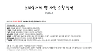 브라우저의 웹 자원 요청 방식
Method
메서드는 요청의 종류를 서버에게 알려주기 위해서 사용한다.
!
요청에 사용할 수 있는 메서드
!
GET : 정보를 요청하기 위해서 사용한다. (SELECT)
POST : 정보를 밀어넣기 위해서 사용한다. (INSERT)
PUT : 정보를 업데이트하기 위해서 사용한다. (UPDATE)
DELETE : 정보를 삭제하기 위해서 사용한다. (DELETE)
HEAD : (HTTP)헤더 정보만 요청한다. 해당 자원이 존재하는지 혹은 서버에 문제가 없는지를 확인하기 위해서 사용한다.
OPTIONS : 웹서버가 지원하는 메서드의 종류를 요청한다.
TRACE : 클라이언트의 요청을 그대로 반환한다. echo 서비스로 서버 상태를 확인하기 위한 목적으로 주로 사용한다.
!
!
보통 웹 서비스들은 GET과 POST만을 이용해서 개발한다.
DELETE나 PUT등이 필요한 요청에도 GET과 POST를 사용하는데, 예를들어 게시판에서 특정 레코드를 삭제 할때도 GET 으로 표현한다. 
-> http://www.sample.com/bbs?id=1234&action=delete
!
 