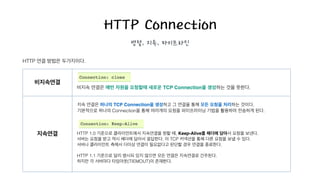 HTTP Connection
병렬, 지속, 파이프라인
HTTP 연결 방법은 두가지이다.
비지속연결
지속연결
지속 연결은 하나의 TCP Connection을 생성하고 그 연결을 통해 모든 요청을 처리하는 것이다.
기본적으로 하나의 Connection을 통해 여러개의 요청을 파이프라이닝 기법을 활용하여 전송하게 된다.
HTTP 1.0 기준으로 클라이언트에서 지속연결을 원할 때, Keep-Alive를 헤더에 담아서 요청을 보낸다.
서버는 요청을 받고 역시 헤더에 담아서 응답한다. 이 TCP 커넥션을 통해 다른 요청을 보낼 수 있다.
서버나 클라이언트 측에서 더이상 연결이 필요없다고 판단할 경우 연결을 종료한다.
!
HTTP 1.1 기준으로 달리 명시되 있지 않으면 모든 연결은 지속연결로 간주된다.
하지만 각 서버마다 타임아웃(TIEMOUT)이 존재한다.
!
비지속 연결은 매번 자원을 요청할때 새로운 TCP Connection을 생성하는 것을 뜻한다.
 