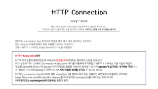 HTTP Connection
keep-alive
HTTP는 connection less 방식으로 연결을 매번 끊고 새로 생성하는 구조이다.
이는 network 비용측면에서 많은 비용을 소비하는 구조이다.
그래서 HTTP 1.1부터는 Keep-Alive라는 기능을 지원한다.
뜻) 디바이스간의 데이터 링크가 잘 동작하고 있는지 확인하거나,
이 데이터 링크가 끊어지는 것을 방지하기 위해서 디바이스 간에 서로 주고받는 메시지
!
HTTP Keep Alive란?!
HTTP 프로토콜의 클라이언트와 서버간에 연결을 유지시키주는 명시적인 수단을 지원한다.
이 기능은 HTTP 1.0 에서 "Connection:Keep-alive" 헤더를 사용해서 추가되었고 HTTP 1.1 에서는 기본 기능이 되었다.
연결된 socket에 IN/OUT의 access가 마지막으로 종료된 시점부터 정의된 시간까지 access가 없더라도 대기하는 구조이다.
즉, 정의된 시간내에 access가 이루어진다면 계속 연결된 상태를 유지할 수 있다는 것이다.
HTTP는 connection less방식이라 매번 socket(port)를 열어야 하고 이는 비용적인 측면에서 비효율적인 구조이다.
keep Alive time out내에 client에서 request를 재 요청하면 socket(port)를 새로 여는 것이 아니라,
이미 열려 있는 socket(port)에 전송하는 구조가 된다.
 