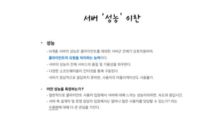 • 성능 
- N계층 서버의 성능은 클라이언트를 제외한 서버군 전체가 상호작용하며, 
클라이언트의 요청을 처리하는 능력이다. 
- 서버의 성능이 전체 서비스의 품질 및 가용성을 좌우한다. 
- 다양한 소프트웨어들이 인터넷을 통해 구동된다.  
서버가 정상적으로 응답하지 못하면, 사용자의 어플리케이션도 사용불가.
• 어떤 성능을 측정하는가? 
- 일반적으로 클라이언트 사용자 입장에서 서버에 대해 느끼는 성능이라하면, 속도와 응답시간. 
- 서버 측 설계자 및 운영 담당자 입장에서는 얼마나 많은 사용자를 담당할 수 있는가? 라는 
수용량에 대해 더 큰 관심을 가진다.
서버 ‘성능’ 이란
 