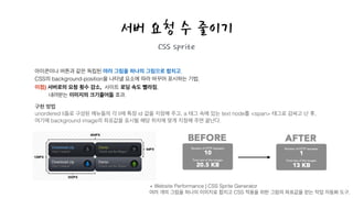 서버 요청 수 줄이기
CSS sprite
아이콘이나 버튼과 같은 독립된 여러 그림을 하나의 그림으로 합치고,
CSS의 background-position을 나타낼 요소에 따라 바꾸어 표시하는 기법.
이점) 서버로의 요청 횟수 감소, 사이트 로딩 속도 빨라짐,
내려받는 이미지의 크기줄어듦 효과.
구현 방법!
unordered li들로 구성된 메뉴들의 각 li에 특정 id 값을 지정해 주고, a 태그 속에 있는 text node를 <span> 태그로 감싸고 난 후,
여기에 background image의 좌표값을 표시될 해당 위치에 맞게 지정해 주면 끝난다.
+ Website Performance | CSS Sprite Generator
여러 개의 그림을 하나의 이미지로 합치고 CSS 적용을 위한 그림의 좌표값을 얻는 작업 자동화 도구.
 