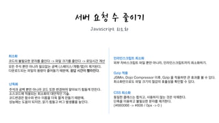 서버 요청 수 줄이기
Javascript 최소화
최소화
코드의 불필요한 문자를 줄인다 -> 파일 크기를 줄인다 -> 로딩시간 개선
모든 주석 뿐만 아니라 필요없는 공백 (스페이스/개행/탭)이 제거된다.
다운로드되는 파일의 용량이 줄어들기 때문에, 응답 시간이 빨라진다.
난독화
주석과 공백 뿐만 아니라 코드 또한 변경하여 알아보기 힘들게 만든다.
소스코드에 적용되는 최소화의 대안적인 기술.
코드변경은 함수와 변수 이름을 더욱 짧게 만들기 때문에,
성능에는 도움이 되지만, 읽기 힘들고 버그 발생률을 높인다.
인라인스크립트 최소화
외부 자바스크립트 파일 뿐만 아니라, 인라인스크립트까지 최소화하기.
!
Gzip 적용
JSMin, Dojo Compressor 이후, Gzip 을 적용하면 큰 효과를 볼 수 있다.
최소화만으로도 파일 크기의 절감의 효율성을 확인할 수 있다.
!
CSS 최소화
동일한 클래스는 합치고, 사용하지 않는 것은 삭제한다.
단축을 이용하고 불필요한 문자를 제거한다.
(#660066 -> #606 / 0px -> 0 )
 