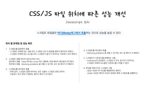CSS/JS 파일 위치에 따른 성능 개선
Javascript 위치
스크립트 파일들은 바디(Body)태그에서 호출하는 것으로 성능을 높일 수 있다.
1. 스크립트를 중앙에서 호출 
- 스크립트 아래에 있는 것들 모두 스크립트 로드가 완료될 때까지 렌더되지 못한다. 
- 스크립트 아래에 있는 요소들 모두 스크립트가 끝나기 전까지는 다운로드 되지 못한다. 
2. 스크립트 호출 위치의 상단과 하단 비교 
상단에서 호출 : Head 에 있는 script 태그 때문에, 전체 페이지 렌더링이 연기된다. 
하단에서 호출 : blocking problems 을 피할 수 있기에, 로드 및 렌더가 더 빠르다. 
3. 스크립트를 상단에서 호출 
- 위와 같이, 스크립트 밑에 위치하는 모든 것들이 스크립트 완료 전까지 
다운로드 되지 못하기 때문에, 페이지 렌더가 연기된다. 
4. 스크립트를 하단에서 호출 
- blocking problems 을 피할 수 있기에, 로드 및 렌더가 더 빠르다. 
5. 스크립트가 다운로드를 방해하는 사용 
- hostname과 상관없이, 스크립트가 모두 로드되기 전까지는, 
스크립트 아래의 요소들은 다운로드를 시작할 수 없다. 
6. 로딩을 연장시키는 스크립트 사용 
- defer 속성이 위 이슈를 해결해주진 못한다. 
(defer 속성은 페이지 파싱이 완료된 후에 스크립트를 실행한다)
위치 별 문제점 및 성능 측면
 