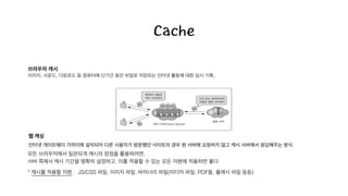 Cache
브라우저 캐시!
이미지, 사운드, 다운로드 등 컴퓨터에 단기간 동안 파일로 저장되는 인터넷 활동에 대한 임시 기록.
모든 브라우저에서 일관되게 캐시의 장점을 활용하려면,
서버 쪽에서 캐시 기간을 명확히 설정하고, 이를 적용할 수 있는 모든 자원에 적용하면 좋다. 
* 캐시를 적용할 자원 : JS/CSS 파일, 이미지 파일, 바이너리 파일(미디어 파일, PDF들, 플래시 파일 등등)
웹 캐싱!
인터넷 게이트웨이 가까이에 설치되어 다른 사용자가 방문했던 사이트의 경우 원 서버에 요청하지 않고 캐시 서버에서 응답해주는 방식
 