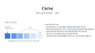 Cache
페이지 교체 알고리즘 - LRU
Least Recently Used
- 교체 전략 중의 하나로 최근 사용이 가장 적은 것부터 버리는 방식이다.
- 페이지 교체 알고리즘 중 하나로서, 기억장치 바깥으로 내보낼 페이지를 선정할 때, 
최근에 다른 어떤 페이지보다도 적게 사용된 페이지를 고르는 알고리즘.
- 일반적으로 가장 오랫동안 액세스되지 않았던 페이지는, 
조만간에도 액세스되지 않을 확률이 가장 크다는 시간적 집약성에 기반을 둔다.
!
 