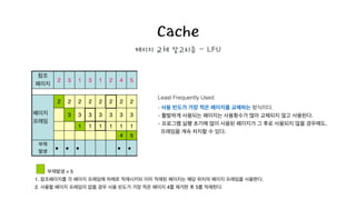 Cache
페이지 교체 알고리즘 - LFU
Least Frequently Used
- 사용 빈도가 가장 적은 페이지를 교체하는 방식이다.
- 활발하게 사용되는 페이지는 사용횟수가 많아 교체되지 않고 사용된다.
- 프로그램 실행 초기에 많이 사용된 페이지가 그 후로 사용되지 않을 경우에도,
프레임을 계속 차지할 수 있다.
부재발생 = 5!
1. 참조페이지를 각 페이지 프레임에 차례로 적재시키되 이미 적재된 페이지는 해당 위치의 페이지 프레임을 사용한다.!
2. 사용할 페이지 프레임이 없을 경우 사용 빈도가 가장 적은 페이지 4를 제거한 후 5를 적재한다.
 