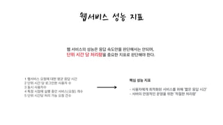1 웹서비스 요청에 대한 평균 응답 시간
2 단위 시간 당 로그인한 사용자 수
3 동시 사용자수
4 특정 시점에 실행 중인 서비스(요청) 개수
5 단위 시간당 처리 가능 요청 건수
웹서비스 성능 지표
웹 서비스의 성능은 응답 속도만을 판단해서는 안되며,
단위 시간 당 처리량을 중요한 지표로 판단해야 한다.
핵심 성능 지표
!
- 사용자에게 최적화된 서비스를 위해 ‘짧은 응답 시간’
- 서버의 안정적인 운영을 위한 ‘적절한 처리량’
 