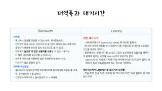 Bandwidth Latency
대역폭과 대기시간
- 네트워크에서의 Latency 는 delay 와 비슷한 말로서,
하나의 데이터 패킷을 한 지점에서 다른 지점으로 보내는데 소요되는
시간을 표현한 것이다.
- 일부에서는, 패킷 하나를 보내고 그것이 송신자에게 되돌아올 때까지
의 왕복에 걸리는 시간을 latency라고 부르기도 한다.
- latency는 한 지점에서 다른 지점 사이에 (지연시간이 전혀 없이) 데
이터가 즉시 전송되어야만 하는 것으로 가정한다.
!
네트워크에서 Latency 를 일으키는 요인들!
- 전달 지연, 전송 지연, 라우터 및 기타 처리 지연, 다른 컴퓨터 및 저장
장치 지연
지연, 대기 시간대역폭!
- 통신에서 정보를 전송할 수 있는 능력, 최대전송속도.
- 인터넷의 접속 속도는 단위시간 당 송신량이 얼마나 되느냐에 따라  
결정되기 때문에 인터넷 접속 속도라고도 볼 수 있다.
- 대역폭이 높으면 더 많은 사용자를 수용할 수 있고 사용자는  
더 많은 데이터를 송수신할 수 있습니다.
- 대역폭 서비스를 이용하면 많은 트래픽이 발생하더라도  
차단되지 않는 장점이 있다.
대역폭 계산방법!
- 멀티미디어 파일의 인코딩 비트레이트에 멀티미디어 파일을 볼 고객,  
즉, 동시접속자 수를 곱한다.
인코딩 비트레이트 x 동시접속자 수 = 대역폭
 
