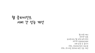 웹 클라이언트
서버 간 성능 개선
웹 자원 캐시
HTTP 압축
브라우저의 웹 자원 요청 방식
HTTP Connection
서버 요청 수 줄이기
CSS, Javascript 최소화
CSS, JS 파일 위치에 따른 성능 개선
 