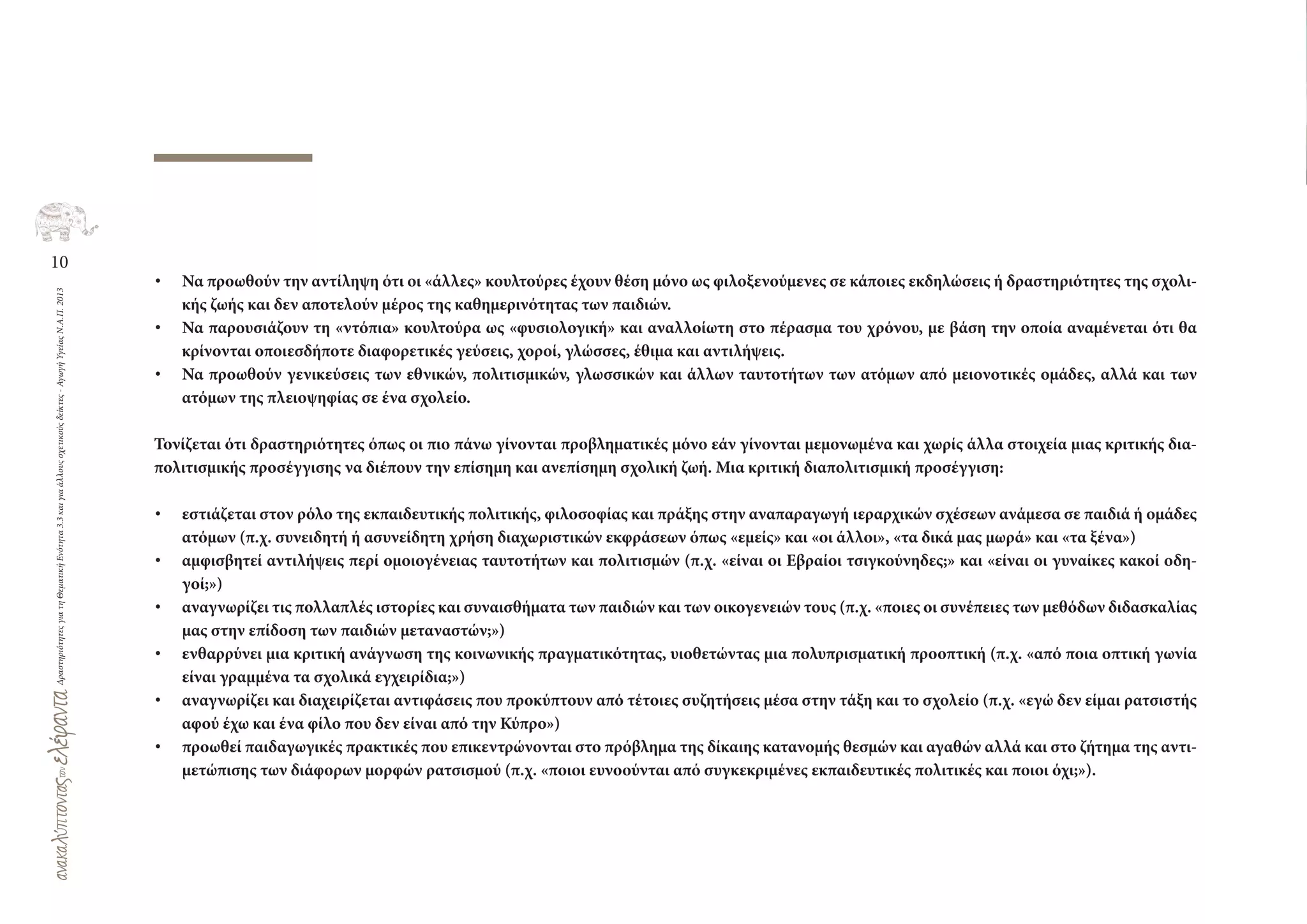 10
ΔραστηριότητεςγιατηΘεματικήΕνότητα3.3καιγιαάλλουςσχετικούςδείκτες-ΑγωγήΥγείαςΝ.Α.Π.2013
• Να προωθούν την αντίληψη ότι οι «άλλες» κουλτούρες έχουν θέση μόνο ως φιλοξενούμενες σε κάποιες εκδηλώσεις ή δραστηριότητες της σχολι-
κής ζωής και δεν αποτελούν μέρος της καθημερινότητας των παιδιών.
• Να παρουσιάζουν τη «ντόπια» κουλτούρα ως «φυσιολογική» και αναλλοίωτη στο πέρασμα του χρόνου, με βάση την οποία αναμένεται ότι θα
κρίνονται οποιεσδήποτε διαφορετικές γεύσεις, χοροί, γλώσσες, έθιμα και αντιλήψεις.
• Να προωθούν γενικεύσεις των εθνικών, πολιτισμικών, γλωσσικών και άλλων ταυτοτήτων των ατόμων από μειονοτικές ομάδες, αλλά και των
ατόμων της πλειοψηφίας σε ένα σχολείο.
Τονίζεται ότι δραστηριότητες όπως οι πιο πάνω γίνονται προβληματικές μόνο εάν γίνονται μεμονωμένα και χωρίς άλλα στοιχεία μιας κριτικής δια-
πολιτισμικής προσέγγισης να διέπουν την επίσημη και ανεπίσημη σχολική ζωή. Μια κριτική διαπολιτισμική προσέγγιση:
• εστιάζεται στον ρόλο της εκπαιδευτικής πολιτικής, φιλοσοφίας και πράξης στην αναπαραγωγή ιεραρχικών σχέσεων ανάμεσα σε παιδιά ή ομάδες
ατόμων (π.χ. συνειδητή ή ασυνείδητη χρήση διαχωριστικών εκφράσεων όπως «εμείς» και «οι άλλοι», «τα δικά μας μωρά» και «τα ξένα»)
• αμφισβητεί αντιλήψεις περί ομοιογένειας ταυτοτήτων και πολιτισμών (π.χ. «είναι οι Εβραίοι τσιγκούνηδες;» και «είναι οι γυναίκες κακοί οδη-
γοί;»)
• αναγνωρίζει τις πολλαπλές ιστορίες και συναισθήματα των παιδιών και των οικογενειών τους (π.χ. «ποιες οι συνέπειες των μεθόδων διδασκαλίας
μας στην επίδοση των παιδιών μεταναστών;»)
• ενθαρρύνει μια κριτική ανάγνωση της κοινωνικής πραγματικότητας, υιοθετώντας μια πολυπρισματική προοπτική (π.χ. «από ποια οπτική γωνία
είναι γραμμένα τα σχολικά εγχειρίδια;»)
• αναγνωρίζει και διαχειρίζεται αντιφάσεις που προκύπτουν από τέτοιες συζητήσεις μέσα στην τάξη και το σχολείο (π.χ. «εγώ δεν είμαι ρατσιστής
αφού έχω και ένα φίλο που δεν είναι από την Κύπρο»)
• προωθεί παιδαγωγικές πρακτικές που επικεντρώνονται στο πρόβλημα της δίκαιης κατανομής θεσμών και αγαθών αλλά και στο ζήτημα της αντι-
μετώπισης των διάφορων μορφών ρατσισμού (π.χ. «ποιοι ευνοούνται από συγκεκριμένες εκπαιδευτικές πολιτικές και ποιοι όχι;»).
 
