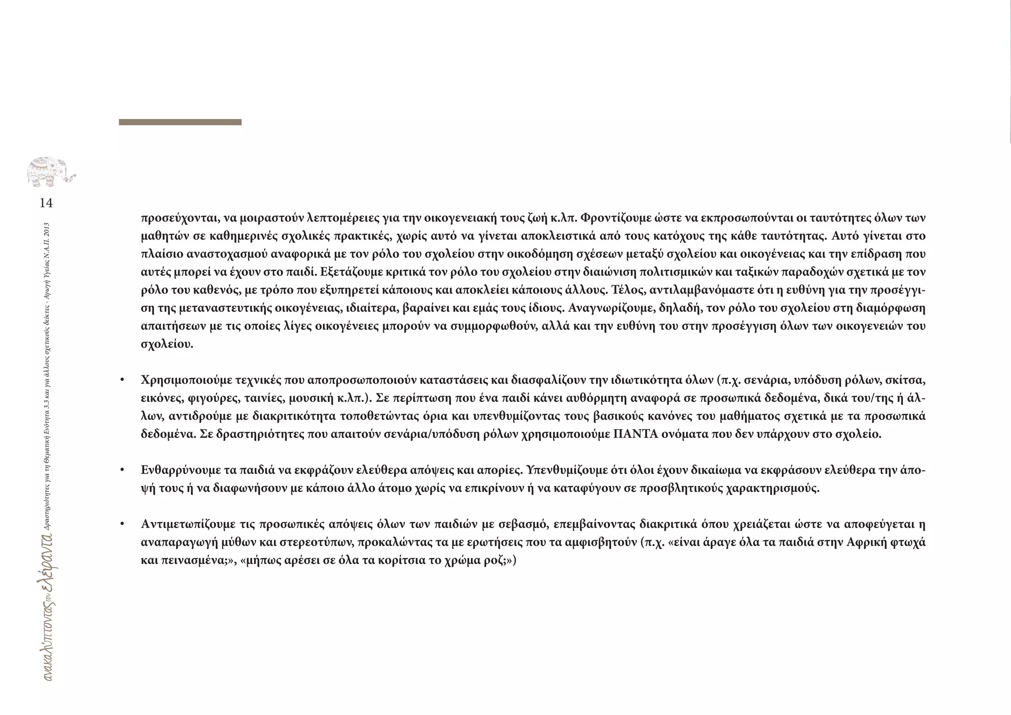 14
ΔραστηριότητεςγιατηΘεματικήΕνότητα3.3καιγιαάλλουςσχετικούςδείκτες-ΑγωγήΥγείαςΝ.Α.Π.2013
προσεύχονται, να μοιραστούν λεπτομέρειες για την οικογενειακή τους ζωή κ.λπ. Φροντίζουμε ώστε να εκπροσωπούνται οι ταυτότητες όλων των
μαθητών σε καθημερινές σχολικές πρακτικές, χωρίς αυτό να γίνεται αποκλειστικά από τους κατόχους της κάθε ταυτότητας. Αυτό γίνεται στο
πλαίσιο αναστοχασμού αναφορικά με τον ρόλο του σχολείου στην οικοδόμηση σχέσεων μεταξύ σχολείου και οικογένειας και την επίδραση που
αυτές μπορεί να έχουν στο παιδί. Εξετάζουμε κριτικά τον ρόλο του σχολείου στην διαιώνιση πολιτισμικών και ταξικών παραδοχών σχετικά με τον
ρόλο του καθενός, με τρόπο που εξυπηρετεί κάποιους και αποκλείει κάποιους άλλους. Τέλος, αντιλαμβανόμαστε ότι η ευθύνη για την προσέγγι-
ση της μεταναστευτικής οικογένειας, ιδιαίτερα, βαραίνει και εμάς τους ίδιους. Αναγνωρίζουμε, δηλαδή, τον ρόλο του σχολείου στη διαμόρφωση
απαιτήσεων με τις οποίες λίγες οικογένειες μπορούν να συμμορφωθούν, αλλά και την ευθύνη του στην προσέγγιση όλων των οικογενειών του
σχολείου.
• Χρησιμοποιούμε τεχνικές που αποπροσωποποιούν καταστάσεις και διασφαλίζουν την ιδιωτικότητα όλων (π.χ. σενάρια, υπόδυση ρόλων, σκίτσα,
εικόνες, φιγούρες, ταινίες, μουσική κ.λπ.). Σε περίπτωση που ένα παιδί κάνει αυθόρμητη αναφορά σε προσωπικά δεδομένα, δικά του/της ή άλ-
λων, αντιδρούμε με διακριτικότητα τοποθετώντας όρια και υπενθυμίζοντας τους βασικούς κανόνες του μαθήματος σχετικά με τα προσωπικά
δεδομένα. Σε δραστηριότητες που απαιτούν σενάρια/υπόδυση ρόλων χρησιμοποιούμε ΠΑΝΤΑ ονόματα που δεν υπάρχουν στο σχολείο.
• Ενθαρρύνουμε τα παιδιά να εκφράζουν ελεύθερα απόψεις και απορίες. Υπενθυμίζουμε ότι όλοι έχουν δικαίωμα να εκφράσουν ελεύθερα την άπο-
ψή τους ή να διαφωνήσουν με κάποιο άλλο άτομο χωρίς να επικρίνουν ή να καταφύγουν σε προσβλητικούς χαρακτηρισμούς.
• Aντιμετωπίζουμε τις προσωπικές απόψεις όλων των παιδιών με σεβασμό, επεμβαίνοντας διακριτικά όπου χρειάζεται ώστε να αποφεύγεται η
αναπαραγωγή μύθων και στερεοτύπων, προκαλώντας τα με ερωτήσεις που τα αμφισβητούν (π.χ. «είναι άραγε όλα τα παιδιά στην Αφρική φτωχά
και πεινασμένα;», «μήπως αρέσει σε όλα τα κορίτσια το χρώμα ροζ;»)
 