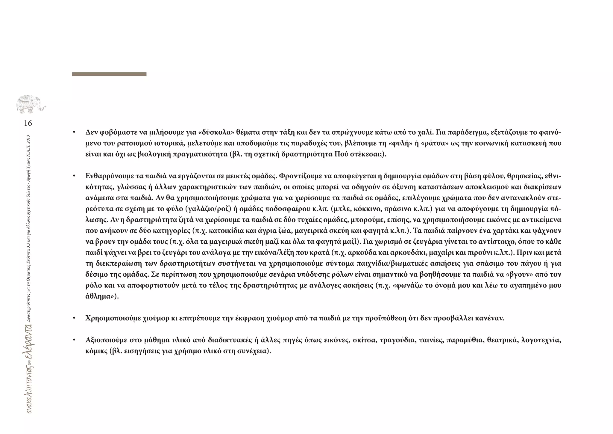 16
ΔραστηριότητεςγιατηΘεματικήΕνότητα3.3καιγιαάλλουςσχετικούςδείκτες-ΑγωγήΥγείαςΝ.Α.Π.2013
• Δεν φοβόμαστε να μιλήσουμε για «δύσκολα» θέματα στην τάξη και δεν τα σπρώχνουμε κάτω από το χαλί. Για παράδειγμα, εξετάζουμε το φαινό-
μενο του ρατσισμού ιστορικά, μελετούμε και αποδομούμε τις παραδοχές του, βλέπουμε τη «φυλή» ή «ράτσα» ως την κοινωνική κατασκευή που
είναι και όχι ως βιολογική πραγματικότητα (βλ. τη σχετική δραστηριότητα Πού στέκεσαι;).
• Ενθαρρύνουμε τα παιδιά να εργάζονται σε μεικτές ομάδες. Φροντίζουμε να αποφεύγεται η δημιουργία ομάδων στη βάση φύλου, θρησκείας, εθνι-
κότητας, γλώσσας ή άλλων χαρακτηριστικών των παιδιών, οι οποίες μπορεί να οδηγούν σε όξυνση καταστάσεων αποκλεισμού και διακρίσεων
ανάμεσα στα παιδιά. Αν θα χρησιμοποιήσουμε χρώματα για να χωρίσουμε τα παιδιά σε ομάδες, επιλέγουμε χρώματα που δεν αντανακλούν στε-
ρεότυπα σε σχέση με το φύλο (γαλάζιο/ροζ) ή ομάδες ποδοσφαίρου κ.λπ. (μπλε, κόκκινο, πράσινο κ.λπ.) για να αποφύγουμε τη δημιουργία πό-
λωσης. Αν η δραστηριότητα ζητά να χωρίσουμε τα παιδιά σε δύο τυχαίες ομάδες, μπορούμε, επίσης, να χρησιμοποιήσουμε εικόνες με αντικείμενα
που ανήκουν σε δύο κατηγορίες (π.χ. κατοικίδια και άγρια ζώα, μαγειρικά σκεύη και φαγητά κ.λπ.). Τα παιδιά παίρνουν ένα χαρτάκι και ψάχνουν
να βρουν την ομάδα τους (π.χ. όλα τα μαγειρικά σκεύη μαζί και όλα τα φαγητά μαζί). Για χωρισμό σε ζευγάρια γίνεται το αντίστοιχο, όπου το κάθε
παιδί ψάχνει να βρει το ζευγάρι του ανάλογα με την εικόνα/λέξη που κρατά (π.χ. αρκούδα και αρκουδάκι, μαχαίρι και πιρούνι κ.λπ.). Πριν και μετά
τη διεκπεραίωση των δραστηριοτήτων συστήνεται να χρησιμοποιούμε σύντομα παιχνίδια/βιωματικές ασκήσεις για σπάσιμο του πάγου ή για
δέσιμο της ομάδας. Σε περίπτωση που χρησιμοποιούμε σενάρια υπόδυσης ρόλων είναι σημαντικό να βοηθήσουμε τα παιδιά να «βγουν» από τον
ρόλο και να αποφορτιστούν μετά το τέλος της δραστηριότητας με ανάλογες ασκήσεις (π.χ. «φωνάζω το όνομά μου και λέω το αγαπημένο μου
άθλημα»).
• Χρησιμοποιούμε χιούμορ κι επιτρέπουμε την έκφραση χιούμορ από τα παιδιά με την προϋπόθεση ότι δεν προσβάλλει κανέναν.
• Αξιοποιούμε στο μάθημα υλικό από διαδικτυακές ή άλλες πηγές όπως εικόνες, σκίτσα, τραγούδια, ταινίες, παραμύθια, θεατρικά, λογοτεχνία,
κόμικς (βλ. εισηγήσεις για χρήσιμο υλικό στη συνέχεια).
 